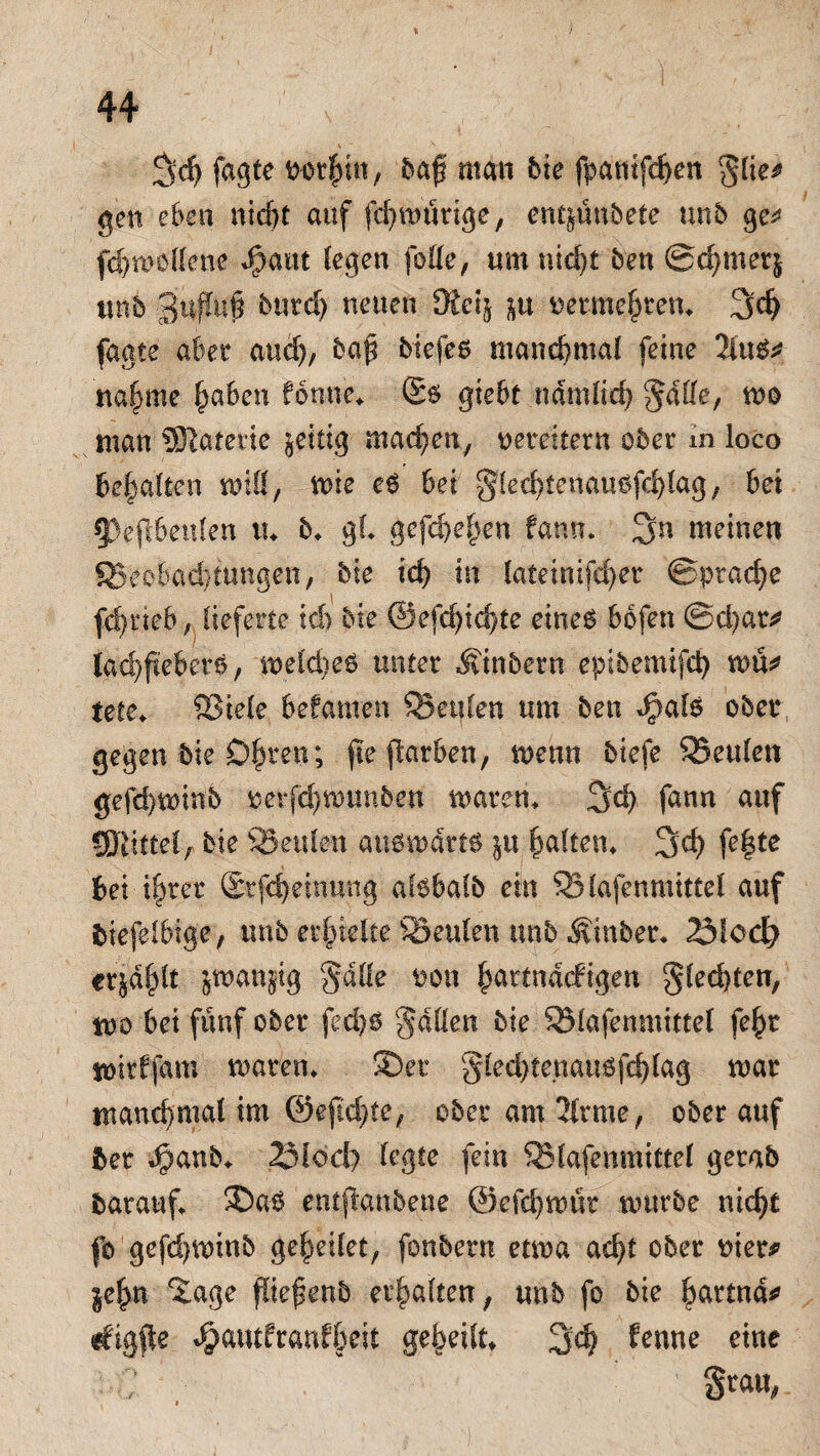 !jd> faßte ncrfmt, baf man bie fpantfdj>en $lie* gen eben nidjf auf fcf>mürtge, ent&ünbete unb ge* fcBmollene Jpaut (egen jode, um nid)t ben @d)met& unb 3t#u| butd) neuen Ütci$ in oetmeBten, 3$ faate aber and), baf biefes manchmal feine 2tu$* nafjme §a6en fonne* £$ gieBt ndmltd) ^dlle, wo man SRaterte zeitig machen, vereitern ober in ioco Bemalten mit, wie eS bei ^ledftenausfd)lag, bei 53epenlen tu 5* gl gefd)e&en fann. 3n meinen ©eoBadüungen, bie id) tu lateinifd)er ©pracfye fd)neb, lieferte kb bie @efd)id)te eines Bofen ©d)at* lad)fiebers; meldmS unter Äinbern epibemifd) wü* tete, ©iele Befamen ©eitlen um ben gpals ober gegen bie D^ren ; fte ftorBen; menn biefe ©eitlen gefd}tninb rerpmunben mären, 3d) fann auf ®imlf bie ©eitlen ansmdrts ^u galten, 3d) fe|te Bei f§rer dkpeinung afsBafb ein ©lafenmittel auf BiefelBige, unb erhielte ©eitlen unb Äinber, 23Ioct) erj'd^lt jwanjig Salle non fpartnMigen gled)ten, mo Bei fünf ober fed)ö gdden bie ©lafenmittel fe£r wirffam waten. ©.er Sled)tenauöfd)lag mar manchmal im 0efid)te; ober am 2U*me, ober auf ber $anb«. 2Möd> legte fein ©lafenmittel gerab barauf. ©ab entjknbene @efd)mür mürbe nid)t fb gefdjminb ge^eilet, fonbern etma ad)t ober nier* §e(m Xage ffiefenb erhalten, unb fo bie Bßttnd* rfigfte ^autfranfBeit geteilt» 3$ lernte eine ' Statt,