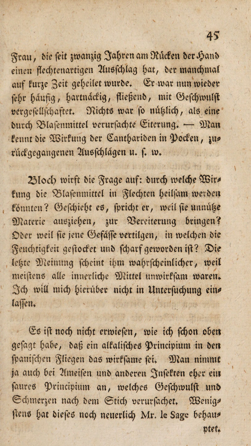 4? grau, bie fett jwanjig 3a$ren am Stflcfen bet $anb einen fTedffenartigett 2lu6f<hlag ^at, bet manchmal auf furje 3eit geleitet mürbe* (Sr mar mm wiebet fe^r^aujtg, ^artndcfig, fließend, mit ©efchmulff oergcfeüfchaftet» 3Rid)t$ mar fo nu^lich, als eine bttrcf) Vlafenmittel oerurfachte (Siterung» *— 9Ratt fennt bie Sßirfutig 5er (Eantharibcn in $)oc£en, ju* nicfgegangenen 2luofchldgen u. f» m» 23lod) mirft 5ie grage auf: bitte!) meldje fung 5ie SSlafenmittel in gleiten heilfam werben fönnten? ©efd)ie§t e$, fptid)t er, metlffeunnü|e SJlaterie auö}te^en, jur Vereiterung bringen? Ober weil fte jene ©efdffe oertilgen, in melden 5ic genchtigfeit gefiocFet un5 fd)arfgemor5enifi? ®ie le|te SJieiming fc^eint ihm mahrfchcmltchet, weit metffenö alle innerliche Wittel unmttffam waren* 2>d) will mich hierüber nicht in Unterfuchung ein» taffem ©6 ifl noch ntc^t etwiefen, wie ich fchon oben gefagt habe, ba§ ein alfalifd)e$ 93rincipium in bert fpantfchen gliegen 5a6 mtrffame fei» 5Ran nimmt ja and) bei 2(meifen un5 anberen ^nfeften eher ein faureö ff)rtncipiimt an, welche^ ©efchwulff tmb ®d)merjen nach bem Stid) oerurfachet» 2Benig» ffeno hat biefes noch neuerlich Mr. le Sage bebaue pteu