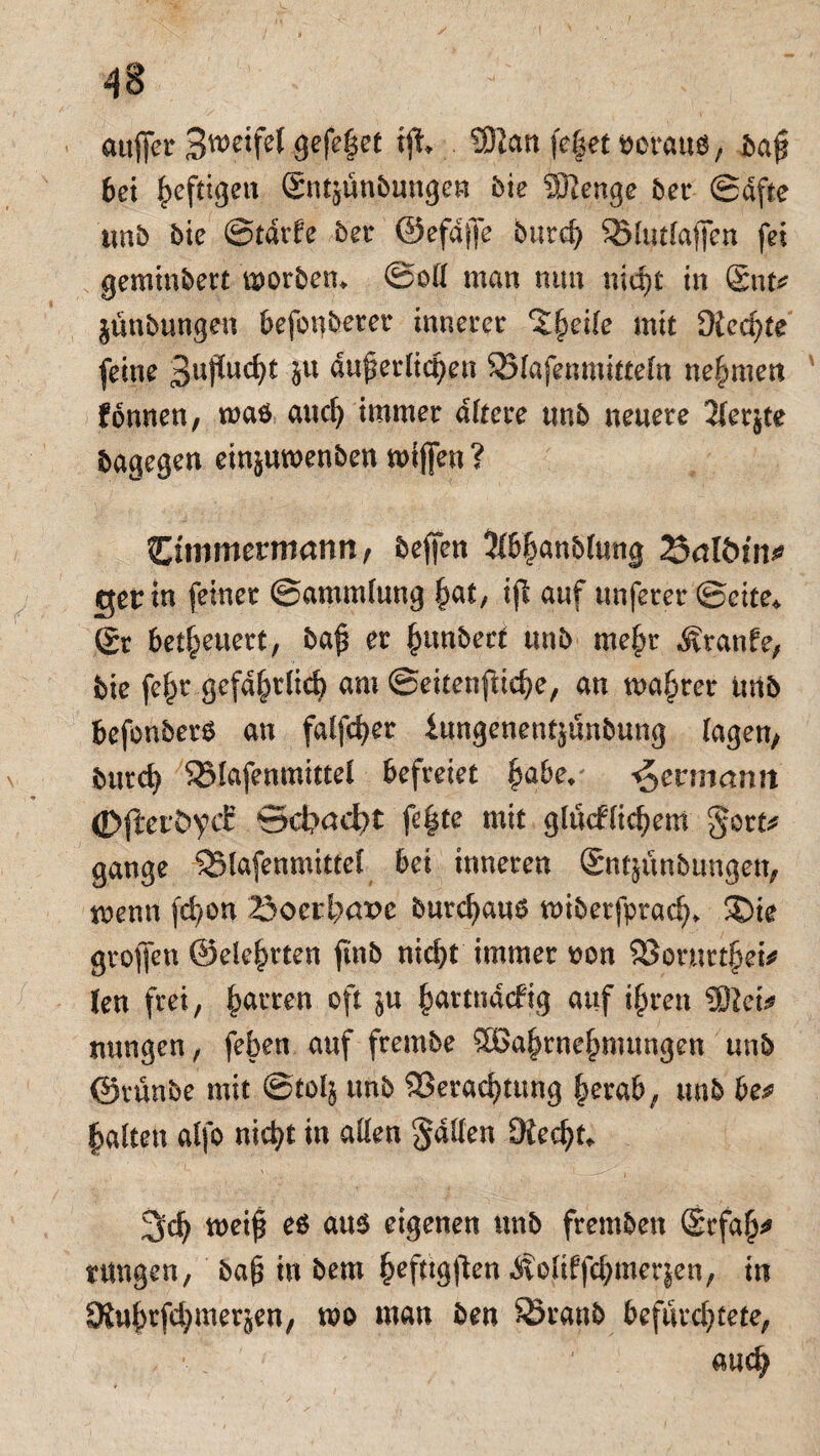 4S auffer Zweifel gefegt tji Sftan fe|et acrauö, bafi bei heftigen Sntjünbungen bie dJIenge bev Säfte tmb bie ©tärke bev ©efdjfe burcf; Vlutlaffen fei geminbert morben* ©oll man nun nicht in Snu jünbungen befonbeter innerer %§eile mit Diente feine 3npud)t bn äußerlichen Vlafenmitteln nehmen können, waö auch immer altere tmb neuere 2ferjte bagegen ein^umenben miffen? Cimmermanrt, beffen 3lbhanblung Snlötn^ ger in feiner ©ammlung hat, ijl auf unferer ©eite* Sr betheuert, baji er hanbect unb mehr kranke, bie fehr gefährlich am ©eitenfHche, an wahrer unb befonbers an falfcher iungenentjünbung lagen, burch SBlafenmittel befreiet hö^e*' Hermann <D|teiÖVcf ©d?aci)t fe|te mit glücklichem gort* gange Vlafenmitfel bei inneren Sntjünbungen, trenn jehon 23ocrt;are burchaus wiberfptach* ®ie groflen ©eiehrten fmb nicht immer eon Vornrthei* len frei, harren oft $u hartnäckig auf ihren SftetV mmgen, feben auf frembe Wahrnehmungen unb ©vünbe mit ©tol§ unb Verachtung herab, unb be^ halten alfo nicht in allen galten Diecht* 3ch weijs eö att$ eigenen unb fremben Srfah* rangen, ba£ in bem ^efttg^en Äolikfehmerjen, in SJuhrfchmerjen, m man ben Skanb befürchtete, auch