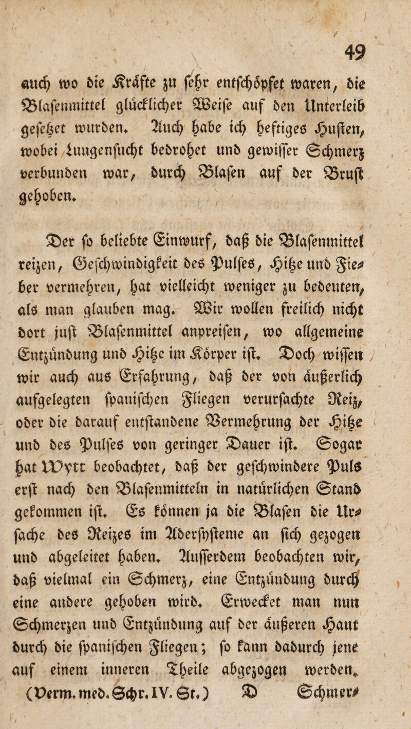 aud) wo bie Ärdfte jtt fe£r entfc^opfet wären, bie 93lafenmittel g(ücflid>er £8eife auf ben Unterleib gefehet würben» 2luch habe id) ^eftigeö Jbujlen, wobei iungenfucfjt bebrohet unb gewiffer Schmerj verbunben war, burch Olafen auf ber SSrufl gehoben* ®er fo beliebte Sinwurf, baf bie Vlafenmittel reisen, ©efchwinbigfeit beO ^ttlfeö, Jpif e unb §te;* ber vermehren, ^at vielleicht weniger stt bebeuten, als man glauben mag» Sßir wollen freilich nicht bort jujl Vlafenmittel anpreifen, wo allgemeine ©ntsünbung unb Spi|e im Äorper tfi» ®od> wiffeti wir auch aus Erfahrung, baf ber von auf erlich aufgelegten fpanifchen fliegen verurfachte Dieij, ober bie barauf entjknbene Vermehrung ber J£i§e unb bes ^>ulfe6 von geringer ^Datier ift» Sogar hat VPytt beobachtet, baf ber gefd)winbere 93ul$ erffc nach ben SBlafenmittefn in natürlichen Stanb gekommen ift» fonnen ja bie Olafen bie itr* fache bes Üieijeö im 2(berft)fleme an jid) gejogett unb abgeleitet haben» Jfujferbem beobachten wir, baf vielmal ein Schmers, eine Sntsünbung burch eine attbere gehoben wirb» Srwecfet man mm Schmerjen unb Sntsünbung auf ber duferen Jpaut burch bie fpanifchen fliegen; fo fann baburch jene auf einem inneren ^he^e abgejogen werben». (Perm. meb. Sehr, IV. Sr,) 3) Sd)mer^