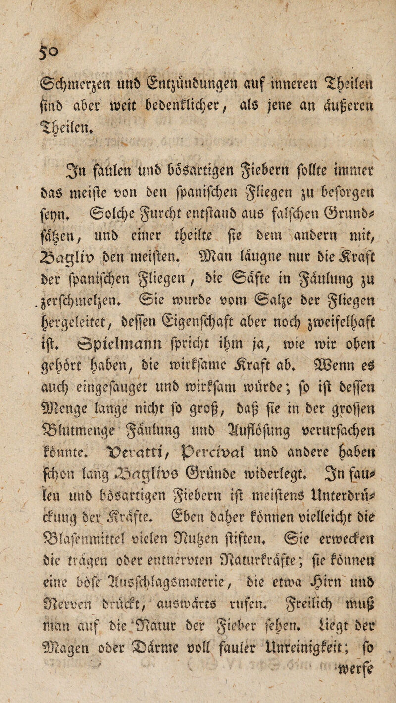 ©dßttcrjen mtb £ttfjun&«ngen auf inneren Reifen (mb aber mett bebenflidjer, als jene an anderen Reifen» 3n faulen mtb bösartigen fiebern feilte immer bas mcifte von ben fpanifchen gliegen ju befovgen fepn* @old>e gureßt entjlanb aus falfdjen ©nwö* fd|en, unb einer t^eilte fie bem anbern mit, 23agltt> ben meißen* 9Han lattgne nur bie Ä^aft ber fpanifeben gliegen, bie ©dfte in gdttlung ja . ^erfdjMe^en* ©ie mürbe vom @al;e ber gliegen |ergeleitet, bejfen Sigenfdjaft aber nod) jmetfel^aft ißf ©ptelmann fprießt ihm ja, me mir oben gebort haben, bie mtrffamc Äraft ab* Sffienn es and) eingefauget tmb mirfjdm mürbe; fo iß bejfeti Sßenge lange n?d)t fo groß, baß ße in ber großen SBlutmenge gaulnng unb Jluftofung verurfacben fonnte* X>etatri, Pcrcn?a! unb anbere haben fcf)on lang 3<iglh>s ©raube mtberlegt* fau* len unb bösartigen giebern iß metßen-S Unterbot (fang ber Ärdfte* Sben baher fomten vtelleid)t bie SBlafenmittel vielen Kühen ßiften* ©ie ermeefen bie tragen ober entnervten Katnrfrdfte; fte fbnnen eine bbfe ÜfusfdßagSmaterie, bie etma J^irn unb Keimen brüeft; ausmdrts rufen* greilicb muß man auf bie Katar ber gieber fehen* liegt ber SÜlageu ober SD arme voll fauler ilnreinigfeit; fo merfe