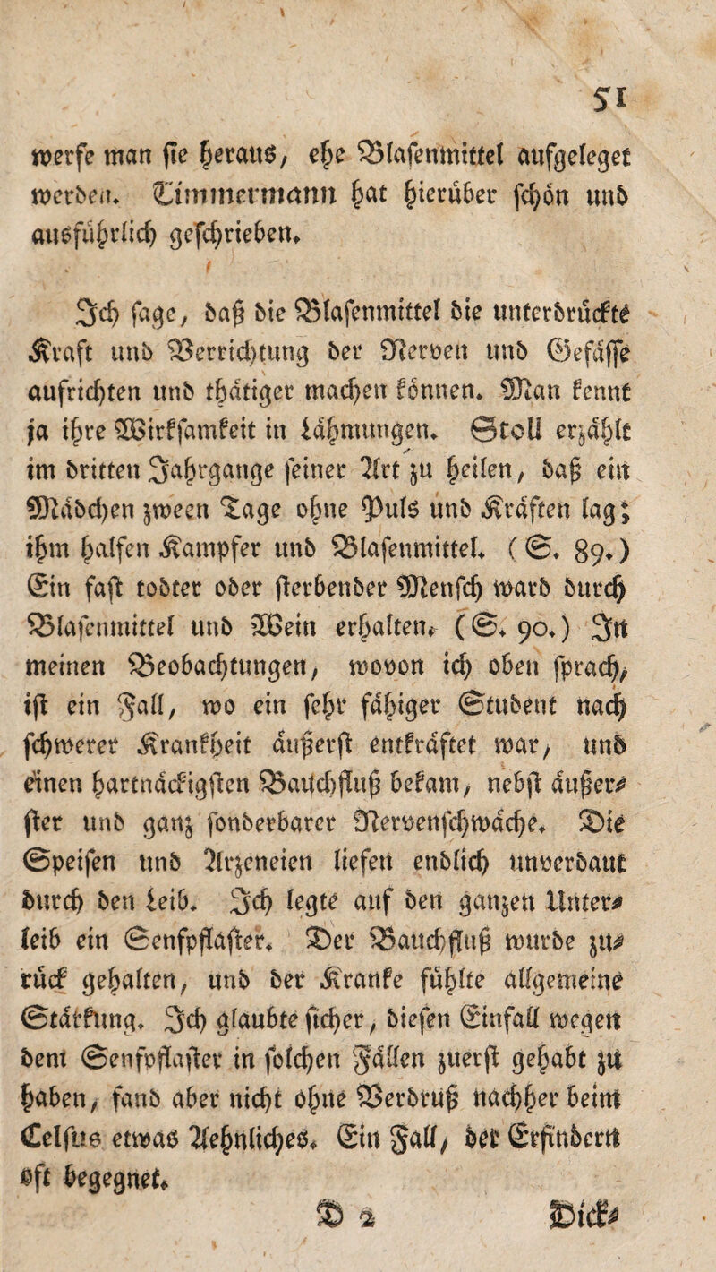 werfe man fie heraus, ehe 35lafenmiffet aufgeleget werben«. Ommermann £at hierüber fchön unb ausführlich getrieben* f 1 Jjd) fage, ba§ bie QMafenmittel bie unterbrucfttf Äraft unb Verrichtung ber Sfteroen ttnb ©efdffe aufrichten unb tbdtiger machen fonnen* SOian fennt ja ihre SBirffamfeit in idhmttngen«. ©toll erjd^it im britten Jahrgänge feiner 2(rt ju feilen, ba£ eilt 9S)Mbd)en jween tage o|me ?)uB unb graften lag; ihm Ralfen Dampfer unb 95lafenmittel* (©♦ 890 Sin faft tobter ober fterbenber SKenfd) warb burcf) SBlafenmittel unb 2ßein erhalten^ (©♦ 90«) 3tt meinen ^Beobachtungen, wooon ich oben fpradj/ ifi ein $all, wo ein fein* fähiger ©tubent nad) fchwerer ^ranfhrit dn^erft entfrdftet war/ unb einen hartndefigfien S23atfcbf(u^ befam, nebft dufjer* fier unb ganj fonberbarcr üfteiwenfchwache* ®ie ©peifen unb 2lrjeneien liefen enbltch Unterbaue burch ben leib* 3>ch legte auf ben ganzen Untere leib ein ©enfpflafter«. Sber VaUchjluj? würbe rücf gehalten, unb ber Traufe fühlte allgemeine ©tdrfung« 3>d) glaubte ftcher, biefen Sinfall wegen bent ©enfpffafter in folgen fallen juerft gehabt $tf haben, fanb aber nicht öh1^ ®*rbtuß nachher beim (Eelfue etwas Sehnliches* Sin 5^/ bet Srfinbcrtt «ft begegnet.