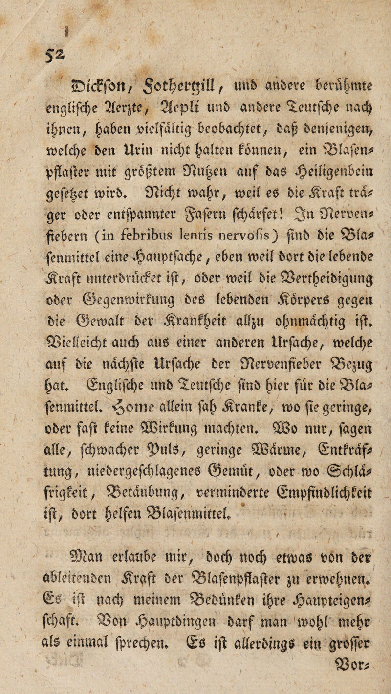 <Dfcf fött/ §otl)eKQiU f tmb anbete berühmte eng!ifd)e 2ter^te, QlcpU tmb anbete ^eutfche nach ihnen, §aben ,nie!fd(dg beobachtet, baf benjenigen, welche ben Urin nicht galten fonnen, ein 95(afen^ pjlafier mit größtem 9iu§en auf bab $eiligenbein gefe|et wirb* 9f?td)£ n>aht, mxi es bie .Kraft trd* get ober entfpatmter Rufern fd)drfet! 3>n Ütetfcen* fiebern (in febribus lentis nervobs) ftnb bie S51a* fenmittel eine Jpattptfache, eben meil bort bie lebenbe sffraft wnterbmefet iji, ober rneil bie Vertheibigtmg ober ©egenwirftmg beS lebenben Körpers gegen bie ©emalt bev Kranfjjeit alf^u ohnmächtig i% Vielleicht auch aus einet anbeten ilrfache, tt>elci>e auf bie ndchfie ttrfad)e bet 9?eroenfieber Ve^ug hat Snglifche tmb ‘Jetufche fmb hier für bie Via* fenmittel* ^ome allein fa(j Traufe, mo fie geringe, ober faft feine ®irfung machten*. 5Bo nur, fagen alle, fchmachet *PulS, geringe SBdrme, Sntfrdf* timg, niebergefddagenes ©emtit, ober mo @d)ld* frigfeit, Vetdubung, oerminberte Smpjmblichfeit ijl, bort helfen Vlafeumitteb ©ban erlaube mir, bodj uoch etwas oon bet abfeitenben Kraft ber Vlafenpfiafiet ju erwebnen«. ßs ifl nad) meinem Vcbünfen ihre J)attpteigen^ fd)aft* Von $auptbingen barf man 'wof)! mehr al^ einmal fprechem ®s ijl atterbings ein grojfer Vor*