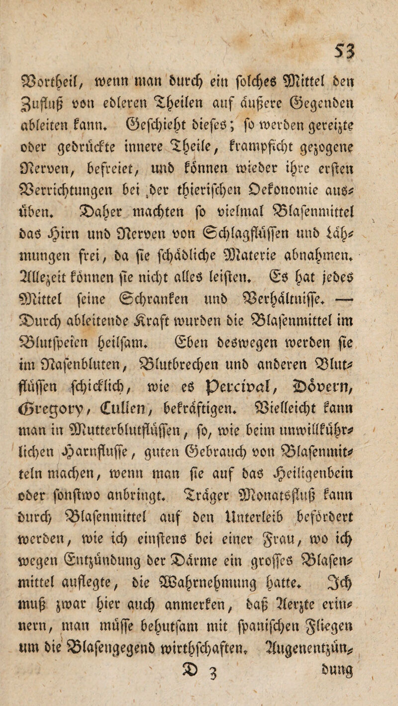 S3 SBortheil, wenn matt burd) eilt fofdjeö üfttttel ben 3uftoß von ebleren feilen auf dunere ©egenben abfeiten fann* ®efd)ief)t biefeö; fo werben gereifte ober gebrücfte innere ^hetle, frampfic^t gezogene fRerven, befreiet, unb fbnnen wieber if)i*e erfreu Verrichtungen bei sber t^terifc^en Defonomie au$* üben* ®a^er machten fo vielmal SSlafenmittel bas Jpirn unb flfterveu von ©ddagjlüjfen ttnb iah* mttngen frei, ba fte fd>dblid>e 9J}aterie abnahmen* 2ttle$eit formen fte nid)t alles fetfien^ £s §at jebeS SSftittel feine ©chranfen unb Verhdltttiffe* — SDurch ableitettbe Äraft würben bie Vlafenmittel im Sölutfpeten hetlfam* £ben beswegen werben fte im fRafenblttten, 35lutbrechen unb anberen Vlut* fTüffen fd)icf(id), wie es Perctpaf, JDopcrn, (Sregory/ Cuüen, bekräftigen* Vielleicht farm man in 5Rutterb(utfluffen, fo, wie beim ttnwillführ* lid)en Jparnfiuffe, guten ©ebrauch von Vlafentnit* telnmadjen, wenn man fte auf bas ^eiligenbein ober fonftwo anbringt* Frager ©Jonatsfltth fann burdj Vlafenmittel auf ben Unterleib befbrbert werben, wie td) einfiens bei einer grau, wo ich wegen Stttjünbuttg ber 35drme ein gtojfes Vlafen* mittel aufiegte, bie 3Bahtnehmung hatte* 3d) muh jwar fuer and) anmetfen, bah Äecjte erin* uern, man muffe be^utfam mit fpamfchen gliegeti um bie SSlafettgegeub wirthfd)aftem 3(ugenentjun^ JD 3 bung