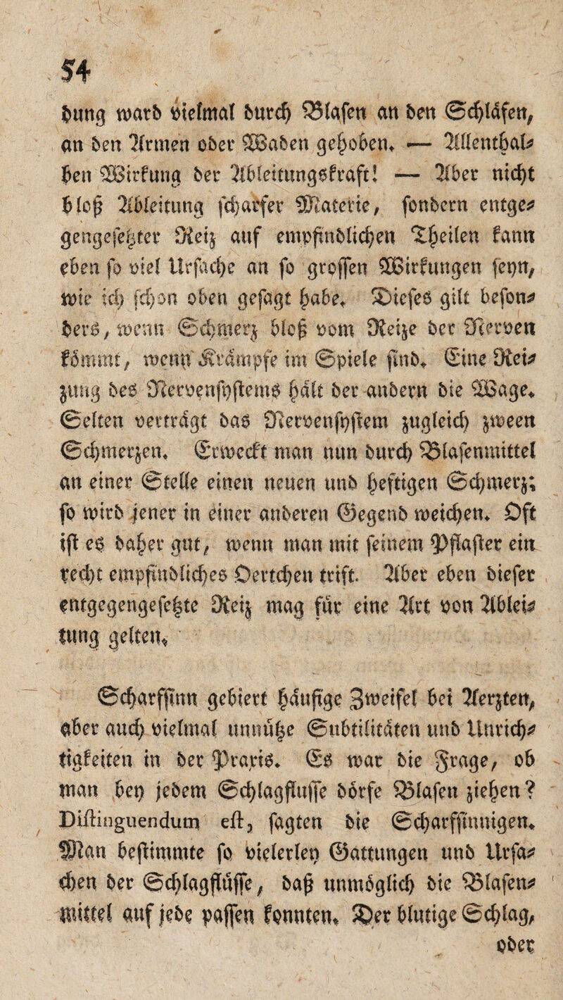 bung warb otefmal butc^ 95lafett an ben (Sdbtdfen^ an ben Tltmen ober SBaben gehoben» •— Xllentbate ben SBirfuna bet 3lbleitung6fraft! — 3lber nid)t bloj? Ableitung fdjatfer tfltatexie, fonbetn entgeh gengefe^tet 3Jet$ auf empfmblid}eu feilen farnt eben fo oiel Urfacf)e an fo grofien 5ßirftmgen fepn, me td; fd)on oben gefagt fjabet S)icfe6 gilt befolg berO, toemt ©cbmerj blef oom Üiel^e bet 3ietoett fommt, mergf Stampfe im ©piele jmb* Sine Dtet* jung beo 31emnft)flemo §dlt bet anbevn bie Söage* ©eiten oetttdgt bao £Retoenft}jlem zugleich jmeen ©cfjmet&em Stmcdft man mm butd) 35lafenmittel an einet ©teile einen neuen unb heftigen ©d;metj; fo mtb jener in einet anbeten ©egenb meid)em Oft ifi eo ba§et gut, mnn man mit feinem 9?pafiet ein ted)t empjtnblid)e6 Detlefen tttft. 2lbet eben öiefet entgegengefe|te ÜReij mag für eine 3£rt pon 2lbfei^ tung gelten* ©c^arfjtnn gebiert läufige Smeifef bet 3fer}tett, aber and) oielmal unnu|e ©ubtilitdten unb Untief ttgfeiten in bet Jkario* So mar bie gtage, ob man bet} jebem @cblagf!u(Je botfe Olafen sieben ? Diftinguendum eft3 fagten bie ©cbatffmuigen* Sftan bejiimmte fo oieletlen ©attungen unb ttrfa* d)en bet ©cfylagfluffe, ba£ unmöglich bie “iJMafen* ' wittrt auf jebe paffen fannten* Spet blutige ©cblag, ober