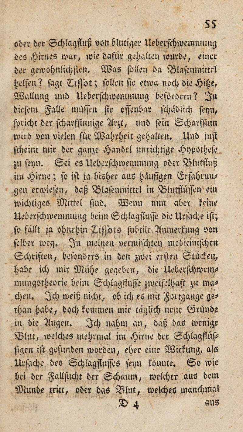 SS ober ber ©djiagftuf? oon blutiger Ueberfcfjwemmung bes JjpirneS war, wie bafur gehalten würbe, einer ber gewöhnlichen* 2Bas fetten ba 523(afenmittel Reifen? fagt Ctj]ot; fetten jte etwa nod) bie Jpiffe, Gattung unb tleberfdjwemmung beföcbern? 3n biefem Satte muffen jte offenbar fd^ablid) fetjn, fprid)t ber fc^arfftnnige 2frjt, unb fein ©djarfftnu wirb von liefen für 2Ba(jrheit gehalten» Unb juft fcfyeint mir ber ganje $anbel unrichtige Jjbppothefe jtt fepiu ©ei es Ueberfchweramung ober SMutjluf* im Jpirne; fo ift ja bisher aus puftgen Stfahcun* gen erwiefen, ba£ SSlafenmittel in j$lutjlüffeu ein Wichtiges SJitttef jmb* SBenn nun aber feine 4 Ueberfcfymemmung beim @d)lagjlujfe bie Urfddje ijt; fo fattt ja ohnehin pJToto fubtile 2fnmerfung oon fefber weg* 3a meinen oermifdjten mebicinifc^en ©d)riften, befonberS in ben jwei erfteu ©tuefen, habe id) mir ÜTiuf)e gegeben, bie üeberfd)wem* mungst^eorie beim ©chfagffuffe zweifelhaft ju ma* ef)etu 3<h wei£ nid)t, ob ich eö mit Fortgänge ge* tf)an habe, bod) fontmen mir tdglid) neue ©runbe in bie 2fugen* 3d) nahm an, baj$ bas wenige SMttf, welches me^nuaf im dpiene ber ©chlagflnf* ftgen ift gefunben worben, eher eine 2ötrfung, als Urfadje bes ©chlagfiujfeS fepn fönnte* ©o wie bei ber $attfud)t öei. welcher aus betu SDiunbe tritt, ober bas SBlut, welches manchmal SD 4 aus