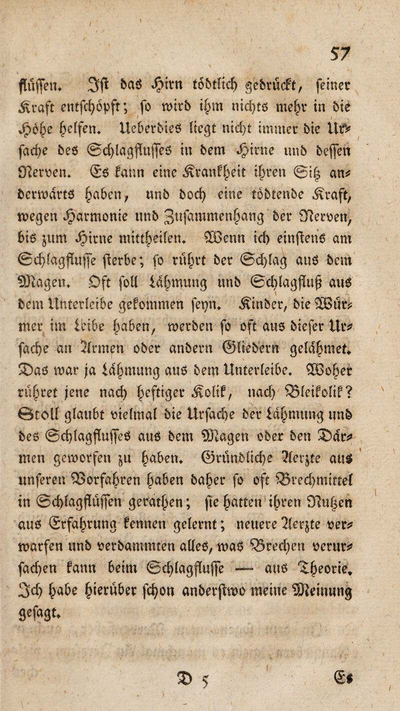 flufietn baö Sjm tbbtlich gebrücft, feiner .Kraft entfchopft; fo wirb i^m nid>tß mein* in bie Jpohe fyetfen. Ucberbie6 liegt nid)t immer bie UtV fad)e be6 @d)lagj!ujfeö in bem djirne tmb befjen Ötaven* ©6 lahn eine Äranf^eit ihren @i| an* betwdrtö haben, unb bod) eine tbbtenbe Kraft, wegen Harmonie unb 3«f«mmen^ang ber Nerven, 6i6 jvtm dMrne mittheilen* SBenn id> einfteris am 0d)lagflufje fierbe; fo rührt ber @d)lag a«6 bem -Stagen«. Oft foU idhmung tmb ©ddagjluh aus bem Unterleibe gekommen fepn« Äinber, bie 5Bfe mer im leibe f^aben, werben fo oft aus biefer tlr* fad)e an 2lrmen ober anbern ©liebem geldhmet«. SDaö mar ja lajjmung aus bem Unterleibe» $öoher rühret jene nach heftiger Kolif, nad) QMeifolif? Groll glaubt vielmal bie llrfac&e ber Id^mtmg tmb bes @d)lagjluffe$ aus bem SBtagen ober ben 3Mr* men geworfen ju haben« ©rtmbliche ?lct$te aus unferen ©orfahren haben ba^er fo oft ^Brechmittel in ©cblagflüffen gerätsen; fte hatten ihren 9tu|ett aus (Erfahrung fennen gelernt; neuere 2lerjte ver* warfen unb verbamntten alles, was Q5red)en verur* fachen fann beim ©chlagffujfe — aus Theorie* 3d) ha&e fymübtx fchon anberjtwo meine Meinung gefagn 3) 5 <&$