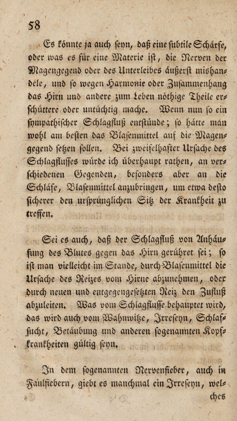 formte ja and) fepn, baß eine fubii(e©d)drfe, ober maö eg für eine Materie ijl, bte Dleroen ber Sftagengegenb ober fceö Unterlet6eö du^erft mig^an? bele, nnb fo megen Harmonie ober 3ufammen^ang bag Jptrn unb anbere ^um ieben notige ‘Xfjeile eiv fd?üt£ere ober untüchtig madje* 2Benn nun fo ein ft;mpatfjifd)er ©d)fagj!uß entjftinbe; fo fjdtte man wofd am beften bag 93(afenmittel auf bieSÜlagen* gegenb fe|en fotten. 93et jweifelfjaftec Urfadje beg ©cßlagjlttjfeg mürbe id) überhaupt ratzen, an oer* fdjie betten ©egenben/ befonbero aber an bte @d)ldfe, 2MafenmitteI anjubringen, umetmabefio fixerer ben nrfprnngfidjen ©t| ber Äranf§eic $u Irefen* ©ei cg aud), baß ber ©eßlagßnß oon 2(nl)du^ fung beg 93lttteg gegen bag Jpirn gerd^ret fei; fo if\ man oielleidjt im ©taube, burd)-93(afenmitte( bte ltrfad)e beg Stetjeg oom .$irne abjunefjmen, ober burd) neuen unb entgegen gefegten 9ieij ben 3ußuß abjttleitem 2ßag oom ©d/tagßnjfe behauptet mitb, bag wirb and? oom äBafmtmßc, Srrefepn, ©djlafo fud)t, 95etd#ung unb anberen fogenannten -Svopfs? franf^eiten gültig feptn 3n bent fogenannten 3?emnßebet, auef) in ffa'nlßebcrn, giebt eg manchmal ein Strefep, wel* d)eg