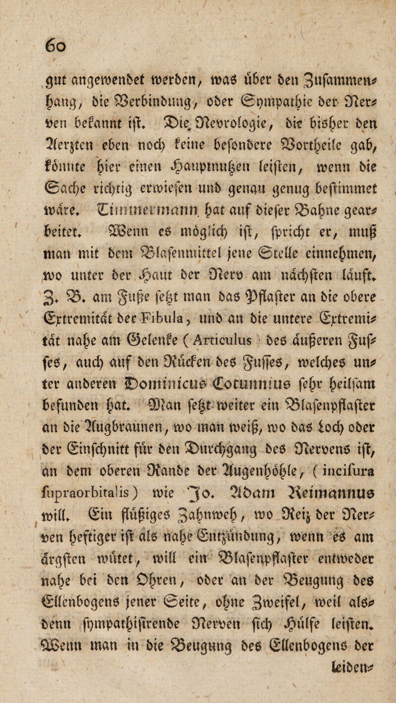 gut angewenbet werben, was über ben Sufawmen* ^ang, bie Sßerbinbung, ober @t)mpat|ie 5er 91er* Den befannt iß» SDte, Otmofogie, bk bifcjjer ben 21erjten eben nod) feine befonbcre 23ort|eile gab, fomite |ier einen «öauptnu|en leijlen, wenn bie ©ad)e richtig erwiefen unb genau genug beßimmet weite» CifHOierrnditn |at auf biefer 35a|ne geat* beitet» SBe'nn es mogfid) iß, fpricfyt er, muß man mit bem 95fäfenmtttel jene ©teile entnehmen, wo unter ber J^aut ber Ületo am ndd)ßen lauft» 3» 35» am §uße fe|t man bas sPßaßer an bie obere ©ptremitdt bec Fibula 5 unb an bie untere (Eptremk tat na|e am ©elenfe (Articulus bes äußeren §ttf* fes, and) auf ben Daneben bes §uffes, weldjes un* ter anberen IDomisitcue Corimmm? fe|r |eilfam befunben |at» QJian feßt weiter ein 35lafenpßaßer an bie Kugbraunen, wo man weiß, wo bas lod) ober ber Sinfcßnitt für ben ©ürcfygang beb 91etoen6 iß, an bem oberen iRanbe ber 2fugen|6|(e, (incifura fiipraOrbitalis) wie 2f&rtfil JidmemttUö will» Sin ßüßigeS 3a|nwe| t wo Öieifc ^ t>en ßeftiger iß als naßeSrttpnbung, wenn es am drgßen wütet, will ein 95lafenpßaßer entweber na|e bet ben 0|ren, ober an ber ^Beugung be$ ©llenbogenS jener ©eite, ofme 3weifel, weil als* benn fpmpatßißrenbe 9?etwen ßd) J^ülfe leißetf» QBenn man in bie ^Beugung bes (Ellenbogens ber kiben*