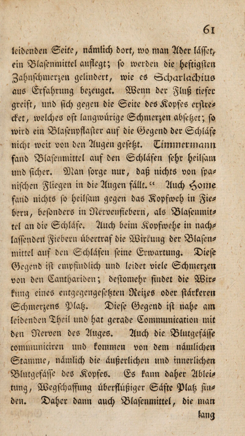 feibenben Seite, ndmlid) hott, m man 2(ber laffet,- ein SMafenmittd auflegt; fo werben bie ßeftigften 3aßnfd)mer$en gelinbert, wie eß öd?ariad)tü0 auß Srfaßrung bezeuget* SBenn ber gluß tiefet: greift, unb ftcf> gegen bie ©eite beßÄopfeß erftve^ det, wefcßeß oft langmütige ©chmer&en abfeßet; fo wirb ein SSlafenpßaßer auf bie ©egenb ber ©d)ldfe nid)t weit oon ben 3lugen gefe|t* ömmennamt fanb SSlafenmittel auf ben ©d>(dfen feßr ßeilfam unb ßd)er* SDian forge nur, baß niehtß oon fpa* nifd)en fliegen in biestigen falltc< 3fucf) ^ome fanb nid)tß fo ßeilfam gegen baß Sopfweß in gie* bern, befonberß in Diemnftebern, alß SBlafenmit* td an bie @d)ldfe, 2iucf> beim Ätopfweße in nad)* lafienbert giebern übertraf bie 2Birruug ber SMafeti* mittel auf ben ©d)ldfen feine (Erwartung» ®iefe ©egenb ift empfmbtid) unb leibet oiele ©cbmer^en Don ben Santßariben; beftomeßr ßnbet bie $ßir* fttng eineß entgegengefeßten Sieijeß ober ftdrferert @d)merjenß ^la|> £>iefe ©egenb ifi naße am (eibenben ‘tßeil unb ßat gerabe Gtommunication mit ben Sfteroen beß 2Cugeßt 2lud) bie SSlutgefdflfe communieiren unb fommen oon bem ndmlidjett ©tamme, ndmlid) bie äußerlichen unb innerlichen S3lutgefdffe beß ivopfeß* £ß bann baßer 2lblei* tttng, Sßegfchaffung überjtußiger ©dfte 9)1 aß fitw betu SDaßer bann auch 35fofenmittel, bie matt lang