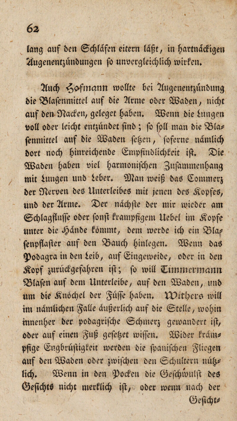 6z lang auf den ©djlafen eitern laßt, in hartnäckigen ilugenentsündungen fo unvergleichlich wirfem 5ludj ^ofntann wollte Bei &ugenent&undung die ^Blafenmittel auf die 2(rme oder SBaben, nicht auf den iftacfen, geleget haben* 3ßenn die Hingen voll oder leicht entjundet find; fo fpll man die SSla* fenmittel auf die SBaden fefen, foferne nämlich dort noch hinreichende Smpftndlichfeit ifd ®ie CCBaden ha&en ^iel §armonifc^en 3ufammenhang mit iungen und ieber* 9Jlan weif bas Sommerj der fflerven des Unterleibes mit jenen des Ä'opfes, und der 2lrme* ©er ndchfe der mir wieder am ©chlagfMJe oder fonjl frampfgem Hebet im Äopfe unter die *£dnde fommt, dem werde ich ein 33la? fenpfafer auf den 35aucf) Einlegern ®enn das Podagra tn den iexb, auf (Singeweibe, oder in den Äopf ^urücfgefahren tjt; fo will Cimmmnann SBlafett auf dem Unterfeibe, auf den SBaben, und um die ^vndci)e( der Jüffe haben* VOitfyevö will im nämlichen 'Jade auf erlief) auf die ©teile, wohin tnnenher der podagrifefte ©chmerj gewandert if, oder auf einen $uf gefefet wijfen* Sßiber Häm* pjtge (Sngbrüftigleit werden die fpanifchen fliegen auf den SBaden oder §wifd)en den (Schultern lieh. 2Benn in den Rocken die ©efchwulft des (Sejicht0 nicht merklich ifi, oder wenn nad) der ©eftch^