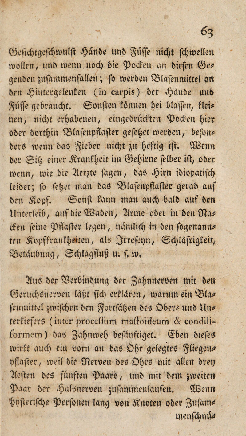 - &3 ©efidjtgefdjwulft $dnbe unb Suffe nid)t fc^tt)eflert wollen, unb wenn nod) bie Torfen an biefen ©e* genbcn ^«fammenfatten; fo werben SMafenmittel an ben ^intergelenfen (in carpis) ber $dnbe unb güffe gebraucht* ©onften fdnnen bei blaffen, flei* nen, nid)t erhabenen, eingebrücften 9^ocfen ^tetr ober bort^in QJlafenpflajter gefe|et werben, befon* berö wenn bao Sieber nid>t ju heftig ifu SBenn ber ©il$ einer Äranflpeit im ©elnrne felber ifi, ober wenn, wie bie 2(er§te fagen, bas Jpirn ibiopatifd) leibet; fo fe£et man ba$ 33lafenpflafter gerab auf ben Äepf* ©onft bann man and) halb auf ben Unterleib, auf bie £Baben, 2lrme ober in ben 9Ra* eben feine fPflafter legen, ndmlid) in ben fogenann* ten Äopff ran freiten, als ^rrefepn, ©djldfrigfett, Söetdubung, ©djlagßuj* tt; f* w« 5(uö ber ^Öerbinbuttg ber 3u£nneroen mit ben ©erud)6neroen lafüt fleh erfldren, warum etnQ$la* fenmittel $wifd)en ben §ortfd6en beo Ober* unb Ün* terfieferO (inter procedura maftoidetim & condili- formem) bas 3afruwel) befdnftiget* Sben btefe$ wirbt and) ein ootn an bas £)£r gelegtem Siegen* pflajler, weil bie £fteroen bes Dfn*s mit allen bret) 'Jlcjlcn bes fünften ^aars, unb mit bem jweiteit fPaar ber *£>afsneroen jufamutenlaufem SEßemt ^pjterifdje $>erfonen lang oon knoten ober 3ufam* tnenfcfynö*