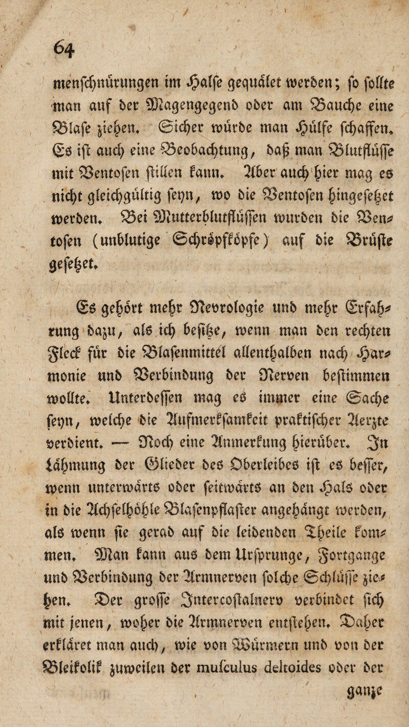 menfd)nürungen im *£alfe gequdlet werben; fo feilte man auf bet 9Kagengegenb ober am Bauche eine Biafe jie^em Sicher würbe man Jpülfe fchafen* (£s ifc and) eine Beobachtung, ba£ man Blutjtüfe mit SSentofen füllen farnu 2lbet auch maB es nicht gleichgültig fetjn, wo bie Benfofen hingefe|et Werbern Bei SKutterblutfüfen würben bie Ben* tofen (unblutige ©cht&pffcpfe) auf bie Brüjte gefe|et* @s gehört mehr JTfeorologie unb mehr (Srfafj* rung ba^u, als ich beft|e, wenn man ben rechten §led für bie Blafemnittel allenthalben nach «§at* monie unb Berbinbuug ber Ütemn bejümmen wollte* tlnterbefen mag es immer eine ©ache fepn , welche bie Kufmerffamfeit praftifcbet 2ler$te ^erbient* — Boch eine 2tnmerfung hierüber* 3n idhmung ber ©lieber bcs Oberleibes ift eg befer, wenn unterwärts ober feitwdtts an ben Jpals ober in bie 2td)felhbhle Blafenpflafler angehdngt werben, als wenn jte gerab auf bie leibenben ^heÜe forn* men* 5Han fann aus bemUrfpmnge, Fortgänge unb Berbinbuug ber 2lrmneroen folche Schlüffe jie* hen* 3)er grofe Sntercoflalnero eerbmbet ftd) mit jenen, woher bie 2(rmnen>en entgehen. St)aher erkläret man auch, wie oon SBürmern unb oon ber Bleifolif juweilen ber muiculus deltoides ober ber