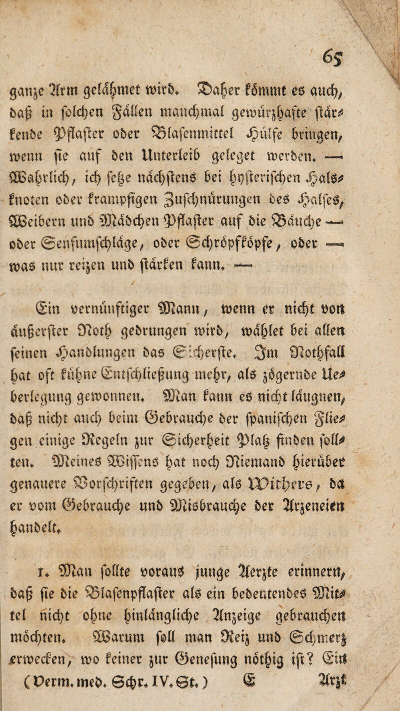 6s ganje 31rm geta^met ©a£er fbmmt es auch, baf in folgen fallen manchmal getnürjhafte fldr^ fenbe 93fTafler ober S51afenmittel Jpülfe bringen, wenn fte auf ben Unterleib gclcget werben* —* £Ba£tlidj, id) fe|e nächstens bei ^(ierifcben *$af$* fnoten ober frampftgen 3ufd)nüntngen bes JgmlfeS, ÖBeibern unb 93Idbd;en 33jlafter auf bie SBduct^e —* ober @enfumfct)ldge, ober @d)rbpffopfe, ober —< was nur reifen unb ftdrfen fann* — (Sin vernünftiger SERann, trenn er nid)t rot! dufetficr 9iot£ gebrungen wirb, traget bei allen feinen «Jpanblttngen bas Sicher fte, 3m Sftothfaö |at oft füf;ne (Sntjchliefung mc^r, als jogernbe Ue^ berlegung gewonnen* SKan fann es nid;t Idugnen, baf ntd)i auch beim 0ebraud}e ber fpanifchen ‘§lie* gen einige Dregeln jur Sicherheit $)la| ftnbeu foU^ teil* deines ®3ifiens hat noch QRiemanb hierüber genauere 23orfd}riften gegeben, als VOitfycve, ba er vom @ebraud)e unb SJIisbrauche ber 2(rjeneien hanbelt* i* 3JJau follte voraus junge jferjte erinnern, ba$ fte bie S31afenpflafier als ein bebeutenbes 5nit^ tel nid)t ohne |>in(dng(id)e 31n^eige gebrauchen mochten* SOßartim foll man 9ieij unb ©d)mer| .erwecfen, tvo feiner jur öenefung not^tg ift? (Sin ( Perm, meb* Sehr* IV* 0t*) ® 3(t|t