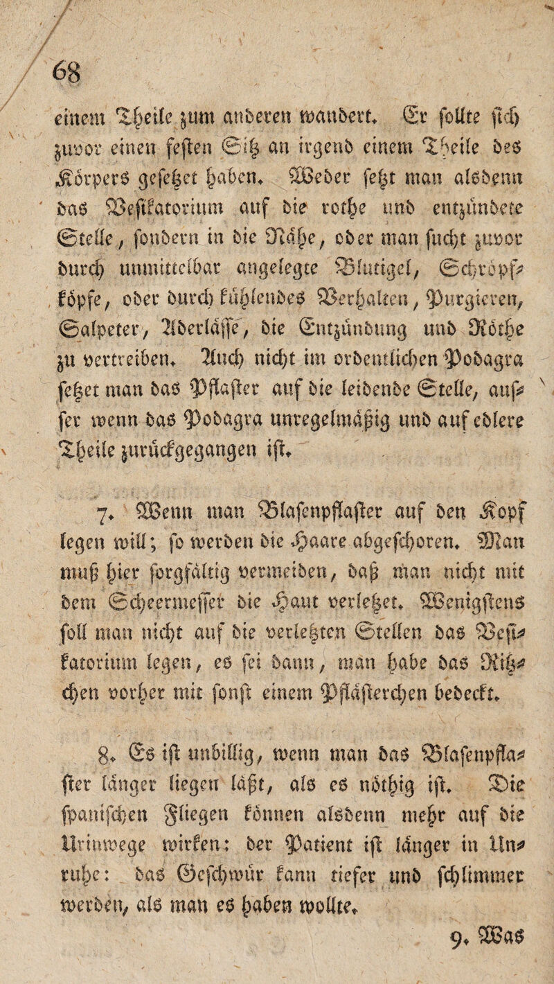 # / ß ■ 'fl 68 einem Zfyetlc jurn anbeten zaubert Sr follte ftcf> juvov einen feffcen @i| an irgenb einem ^betle be6 $orper6 gefe|et (paktu SBeber fe|t man al6b,emt ba6 SSejtPatorium auf bie retbe unb entjitnbete ©teile, fonbern in bie Sßdjje, ober man fu d)t juvac burd) unmittelbar angelegte SSItttigel, @d)ropf> fopfe, ober buvd) fuf)lenbe6 $8et|alten, purgieren, ©alpeter, 2lberldjfe, bie Snt^ünbung unb Stotze ju vertreiben* 2lucb nid)t im orbentiieben $>cbagra fe|et man baö ^jlafter auf bie leibenbe ©teile, auf* fer wenn ba6 5>obagra unregelmäßig unb auf ebfere ^Ipeile juruefgegangen ifu 7* SOBenn man 35lafenpf!a$er auf ben ^opf legen will; fo werben bie ^paare abgefdporen* 93lan mtifj Ipier forgfdltig vermeiben, baß man nicht mit bem ©dpeermeffer bie Sycun vede|et* SBenigjknö füll man nicht auf bie verleiten ©teilen bas 93cjt* fatorium legen, es fei bann, man 6abe bas 9fi|* eben vorlper mit fonft einem 5>fldjierdpen bebeefu 8* 06 tfl unbillig, wenn man ba$ SBlafenpfk* fter langer liegen Idft, als cö nbt|tg ift SDte fpamfcfy'en fliegen tonnen alsbenn me|r auf bie Urinwege wirfen; ber Patient ijt langer in lln* rulpc: ba6 ©efd)wür fann tiefer unb fcfy (immer werben, a(6 man e6 |aben wollte* 9* 2Ba6