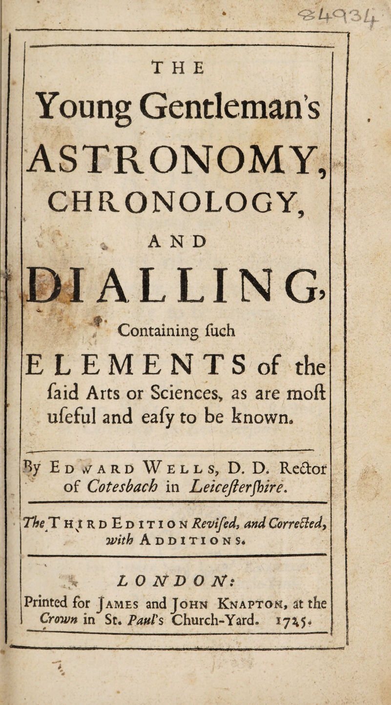 * 401' THE « Young Gentleman’s ASTRONOMY, CHRONOLOGY, * AND DIALLING -(JC4 4 Containing fuch EL EM ENTS-of the laid Arts or Sciences, as are raoft ufeful and eafy to be known. By E D y A R D W ELL Sy D, D» R.C(!lof of Cotesbach in Leicejlerjhire. The T h^rdEditi o N Revifed, and Cor remedy with Additions* ^ L 0 N D O IT: Printed for James and John Knaptok, at the Crown in St. Paul's Church-Yard. 17^5*