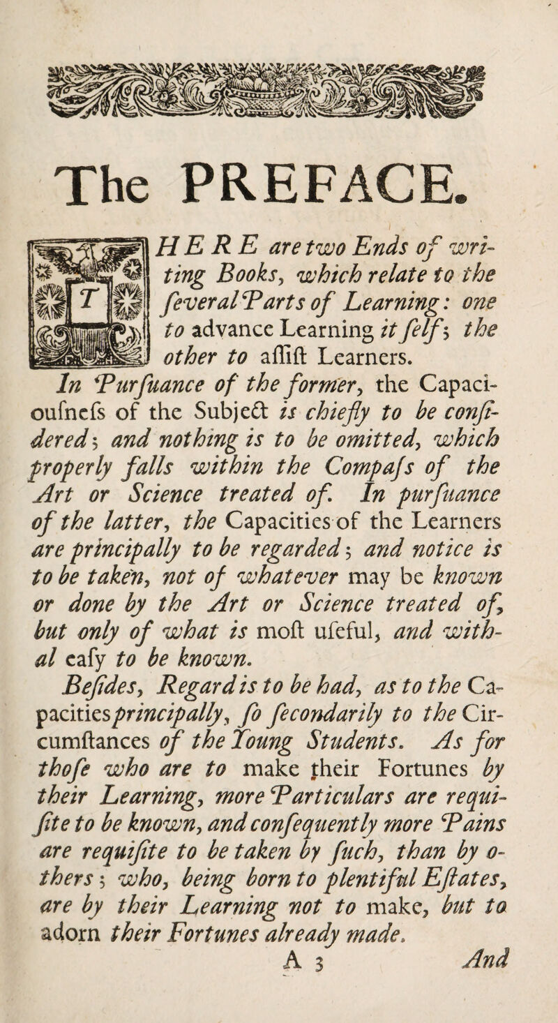 PREFACE. HERE are two Ends of wri¬ ting Books, which relate to the fever alP arts of Learning: one to advance Learning it felf $ the other to aflift Learners. In Bur fiance of the former, the Capaci- oufncfs of the Subjeft is chiefly to be conft- dered $ and nothing is to be omitted, which properly falls within the Compafs of the Art or Science treated of In purfuance of the latter, the Capacities of the Learners are principally to be regarded 5 and notice is to be takeny not of whatever may be known or done by the Art or Science treated of but only of what is moft ufeful, and with¬ al eafy to be known. BefideSy Regard is to be had, as to the Ca- pacitiesprincipallyy fo fecondarily to the Cir- cumftances of the Toung Students. As for thofe who are to make their Fortunes by their Learritngy more Particulars are requi- fite to be known, andconfequently more Pains are requifite to be taken by fuch, than by 0- thers 5 who, being born to plentiful Eftates, are by their Learning not to make, but to adorn their Fortunes already made, A 3 And