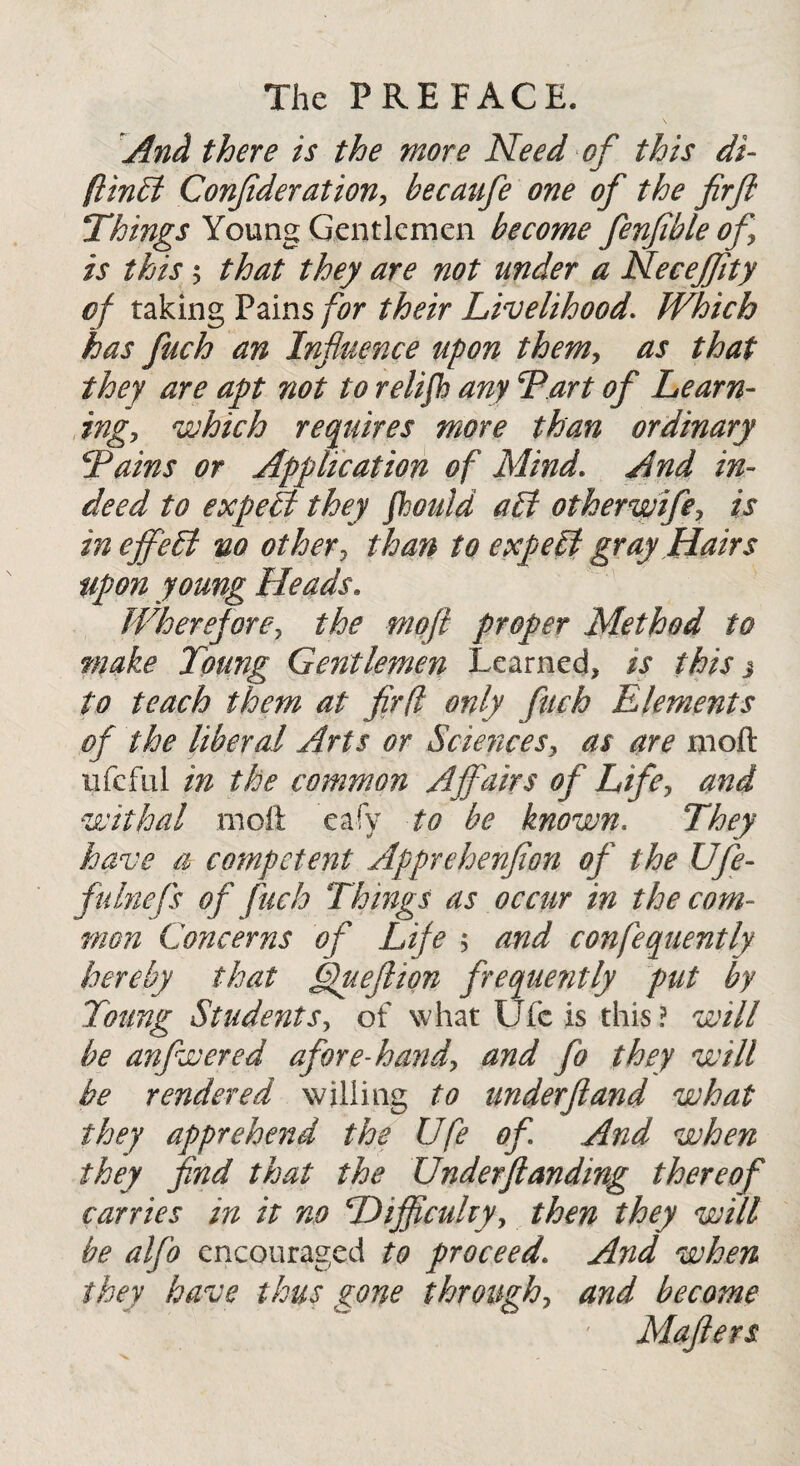 And there is the more Need of this di- fiinbl Confederation, becaufee one of the firfe Things Young Gentlemen become fenfible of is this 5 that they are not under a Necejfity of taking Pains for their Livelihood. Which has fuch an Influence upon them, as that they are apt not to relifh any Tart of Learn¬ ing, which requires more than ordinary Tains or Application of Mind. And in¬ deed to expelt they fhoidd alt otherwife, is in effect no other, than to expelt gray Hairs Upon young Heads. Wherefore, the moft proper Method to make Toung Gentlemen Learned, is this j to teach them at fir(l only fuch Elements of the liberal Arts or Sciences, as are moft ufcfiil in the common Affairs of Life, and withal moft eafy to be known. They have a competent Apprehenfion of the Ufe- fulnefs of fuch Things as occur in the com¬ mon Concerns of Life $ and confequently hereby that fftuefiion frequently put by Toung Students, of what Ufc is this? will be anfwered afore-hand, and fo they will be rendered willing to underftand what they apprehend the Ufe of And when they find that the Underftanding thereof carries in it no Difficulty, then they will be alfo encouraged to proceedAnd when they have thus gone through, and become Mafiers