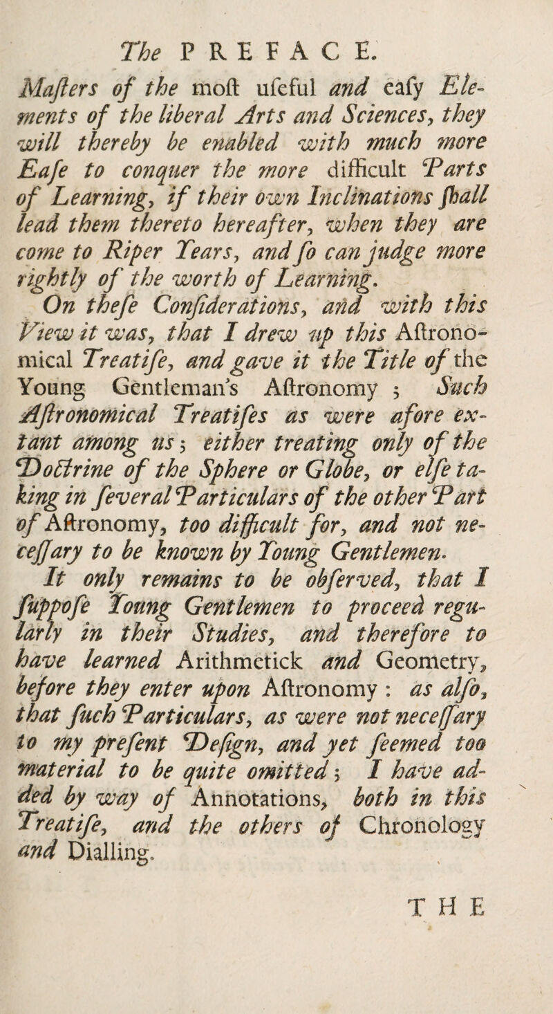 Mafters of the moft ufeful and eafy Ele¬ ments of the liberal Arts and Sciences, they will thereby be enabled with much more Eafe to conquer the more difficult Tarts of Learning, if their own hiclinations fhall lead them thereto hereafter, when they are come to Riper Tears> and fo can judge more rightly of the worth of Learning. On thefe Confederationsy and with this View it was, that I drew up this Aftrono- mical Treatifey and gave it the Title oft he Young Gentlemans Aftronomy 5 Such Aftronomical Treatifes as were afore ex¬ tant among us 5 either treating only of the TtoLtrine of the Sphere or Globe y or eife ta¬ king in feveral Particulars of the other Tart of Aftronomy, too difficult for, and not ne- ceJJary to be known by Toung Gentlemen. It only remains to be obferved\ that I fuppofe Toung Gentlemen to proceed regu¬ larly in their Studies, and therefore to have learned Arithmetick and Geometry, before they enter upon Aftronomy : as alfoy that fuch Particulars, as were not neceffary to my prefent cDefigny and yet feemed too material to be quite omitted y I have ad¬ ded by way of Annotations, both in this Treatife, and the others of Chronology and Dialling.