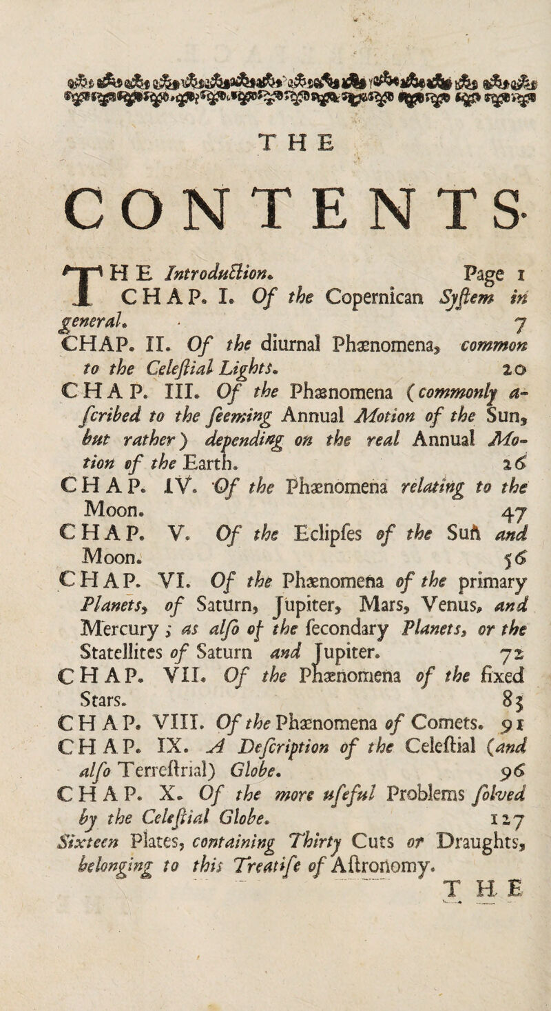 *gp r^ev^s THE C O N T E N T S' TH E Introduction* Page r CHAP* L Of the Copernican Syftem in general* * y CHAP. II. Of the diurnal Phenomena, common to the Cdeftial Lights. 20 CHAP. III. 0/ the Phenomena (commonly a- fcribed to the feeming Annual Motion of the Sun, but rather) depending on the real Annual Mo¬ tion of the Earth. 16 CHAP. IV. 'Of the Phenomena relating to the Moon. 47 CHAP. V. Of the Eclipfes of the Suft and Moon. 5 6 CEIAP. VI. Of the Phenomena of the primary Planets, of Saturn, Jupiter, Mars, Venus, and Mercury ; as alfo of the fecondary Planetss or the Statellites of Saturn and Jupiter. 72 CHAP. VIL Of the Phenomena of the fixed Stars. 8 $ CHAP. VIII. Of the Phasnomena of Comets. 91 CHAP. IX. A Dejcription of the Ceieftial (and alfo Terreftrial) Globe. 96 CHAP. X. Of the more ufeful Problems folved by the Cetiftial Globe. 127 Sixteen Plates, containing Thirty Cuts or Draughts, belonging to this Treatife of Aftronomy. T B E