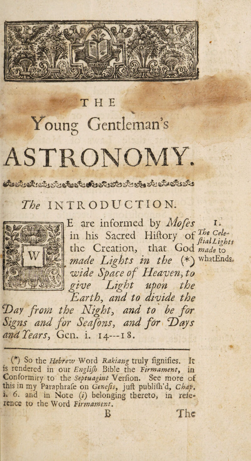 Young Gentleman’s ASTRONOMY. The INTRODUCTION. E are informed by Mofes g in his Sacred Hiftory of Tliefehet the Creation, that Cod to made Lights in the (*) whatEnds. wide Space of Heaven, to give Light upon the Earthy and to divide the iDay from the Night, to be for Signs and for Seafons, rzW /^r and Tears, Gen. i. 14—18. (*) So the Hebrew Word Rak'tang truly ngnifies. It is rendered in our EngliJ,h Bible the Firmament, in Conformiry to the Septuagint Verfion. See more of this in my Paraphrafe on Cenefis, juft publish'd. Chap. i% 6. and in Note (i) belonging thereto, in refe¬ rence to the Word Firmatnent. B The
