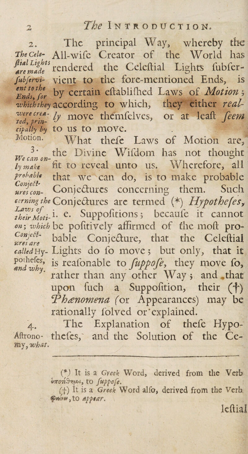 2. The principal Way, whereby the The Celt- All-wife Creator of the World has ^aremadT rendered the Celeftial Lights fubfer- fubfervi- yient to the fore-mentioned Ends, is *Ends * for by certain eftablifhed Laws of Motion; 'whicht&y according to which, they either real- •were ere*, fa moVe themfelves, or at leaft feem in- J tedy prin € ip ally by tO US tO mOVC. Motion. What thefe Laws of Motion are, w the Divine Wifdom has not thought We can on-r ^TT. lywake nt to reveal unto us. Wherefore, all probable that we can do, is to make probable vreslon- Conje&urcs concerning them. Such cermngthe Gonjcftxifcs are termed (*) HypothefeSy ^hTirMoti-1' e* Suppofitions; becaufe it cannot on; which ht pofttively affirmed of fhe moft pro- bable Conjefture, that the Celeftial calledHy- Lights do fo move 5 but only, that it 1*ndwh* ls rea^onabic to fuppofe, they move fo, * rather than any other Way $ and *that upon fuch a Suppofition, their (f) YPhrenomena for Appearances) may be rationally folved or‘explained. 4. The Explanation of thefe Hypo- Aftrono- thefes,' and the Solution of the Ce~ my y what. (*) It is a Greek Word, derived from the Verb to fuppofe. ft) It is a Greek Word alfo, derived from the Verb tyrnw, to appear. leftial