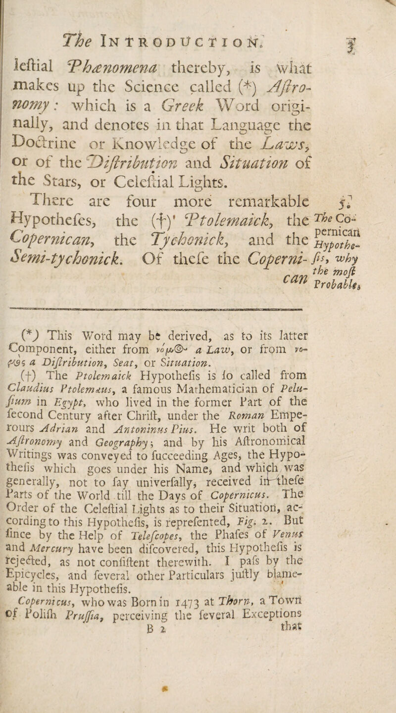 leftial TPhtenomena thereby, is what makes up the Science called (*) Aftro- nomy: which is a Greek Word origi¬ nally, and denotes in that Language the Doctrine or Knowledge of the Laws> or of the Jijlnbutjon and Situation of the Stars, or Celcftial Lights. There are four more remarkable jv Hypothefes, the (f)’ Ttolemaick, theT^Co- Copernican, the Tychonick, and the ^ypltht Semi-tychonick. Of thefe the Coperm- fis> wh r/i7i the moft can Vrobabk3 (*J This Word may be derived, as to its latter Component, either from a Law, or from vo- # Diftribution, or Situation. (f) The Ptolemaick Hypothefis is lo called from Claudius PtolemAus, a famous Mathematician of Pelu- fium in Egypt, who lived in the former Fart of the fecond Century after Chrilt, under the Roman Empe- rours Adrian and Antoninus Pius. He writ both of Afironomy and Geography, and by his Agronomical Writings was conveyed to fucceeding Ages, the Hypo¬ thecs which goes under his Name, and which was generally, not to fay univerfally, received iiWthefe Farts of the World till the Days of Copernicus. The Order of the Celeftial lights as to their Situation, ac¬ cording to this Hypothecs, is reprefented, Fig* 2.. But fince by the Help of Telefcopes, the Phafes of Venus and Mercury have been difcovered, this Iiypothelis is rejected, as not confiftent therewith. I pafs by the Epicycles, and feveral other Particulars jultly blame- able in this Hypothefis. Copernicus, who was Bornin 1473 at Thorn, aTowit of Polifh Prujfia, perceiving the feveral Exceptions B 2 that