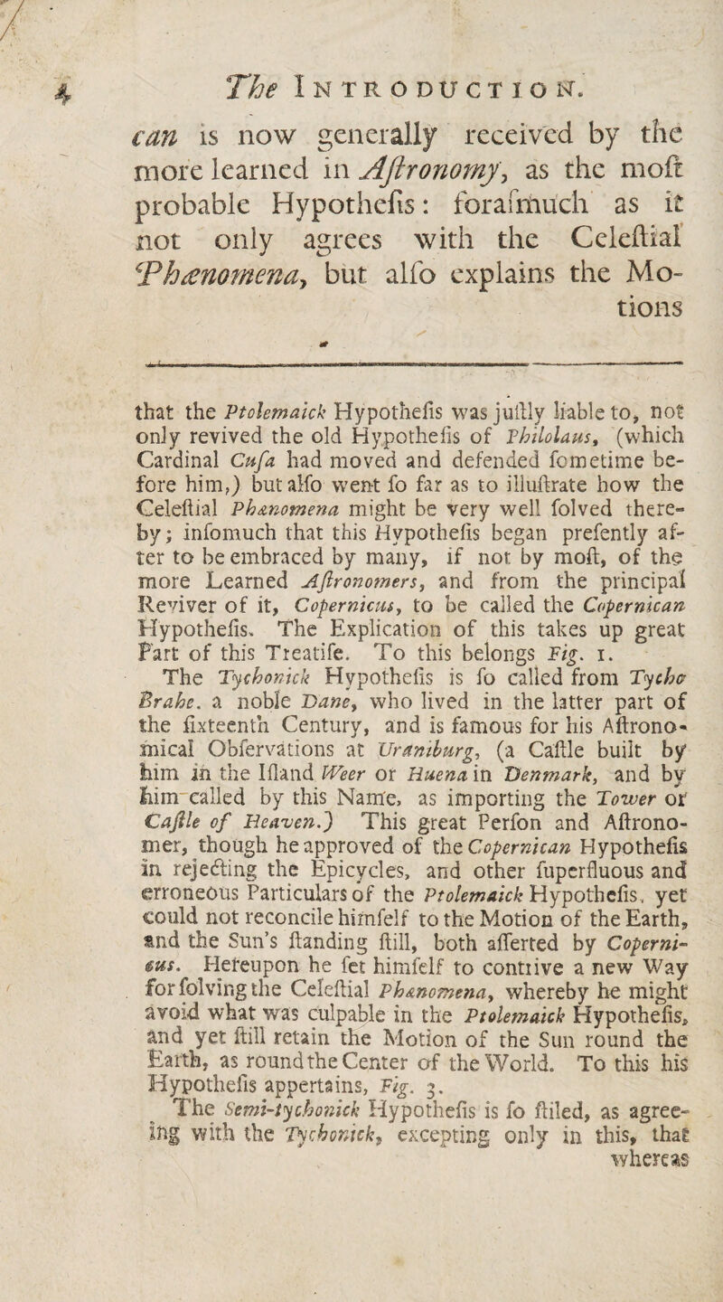 can is now generally received by the more learned in Aftronomy\ as the moft probable Hypothefis: forafmuch as it not only agrees with the Celeftial Phenomena*, but alfo explains the Mo¬ tions that the Ptolemaick Hypothecs was jultly liable to^ not only revived the old Hypothefis of Fhilolaus, (which Cardinal Cufa had moved and defended fometime be¬ fore him,) but alfo went fo far as to illuftrate how the Celeftial Phenomena might be very well folved there¬ by; infomuch that this Hypothefis began prefently af¬ ter to be embraced by many, if not by moft, of the more Learned Aftronomers, and from the principal Reviver of it, Copernicus, to be called the Copernican Hypothefis. The Explication of this takes up great Fart of this Treatife. To this belongs Pig. i. The Tychonick Hypothefis is fo called from Tychv Brahe, a noble Bane, who lived in the latter part of the fixteenth Century, and is famous for his Aftrono* mical Obfervations at Uraniburg, (a Caftle built by him in the Ifland Weer or Huena in Denmark, and by him'called by this Name, as importing the Toiuer or Caftle of Heaven.') This great Perfon and Aftrono- mer, though he approved of tht Copernican Hypothefis in. rejecting the Epicycles, and other fuperfluous and erroneous Particulars of the Ptolemaick Hypothefis.. yet could not reconcile himfelf to the Motion of the Earth, tnd the Sun’s Handing ftill, both aflerted by Coperni- ms. Hereupon he fet himfelf to contrive a new Way for folvir.g the Celeftial Ph&nomena, whereby he might avoid what was culpable in the Ptolemaick Hypothefis, and yet ftill retain the Motion of the Sun round the Earth, as round the Center of the World. To this his Hypothefis appertains, Fig. 3. The Semi-tychonick Hypothefis is fo ftiled, as agree¬ ing with the Tychonick, excepting only in this, that whereas