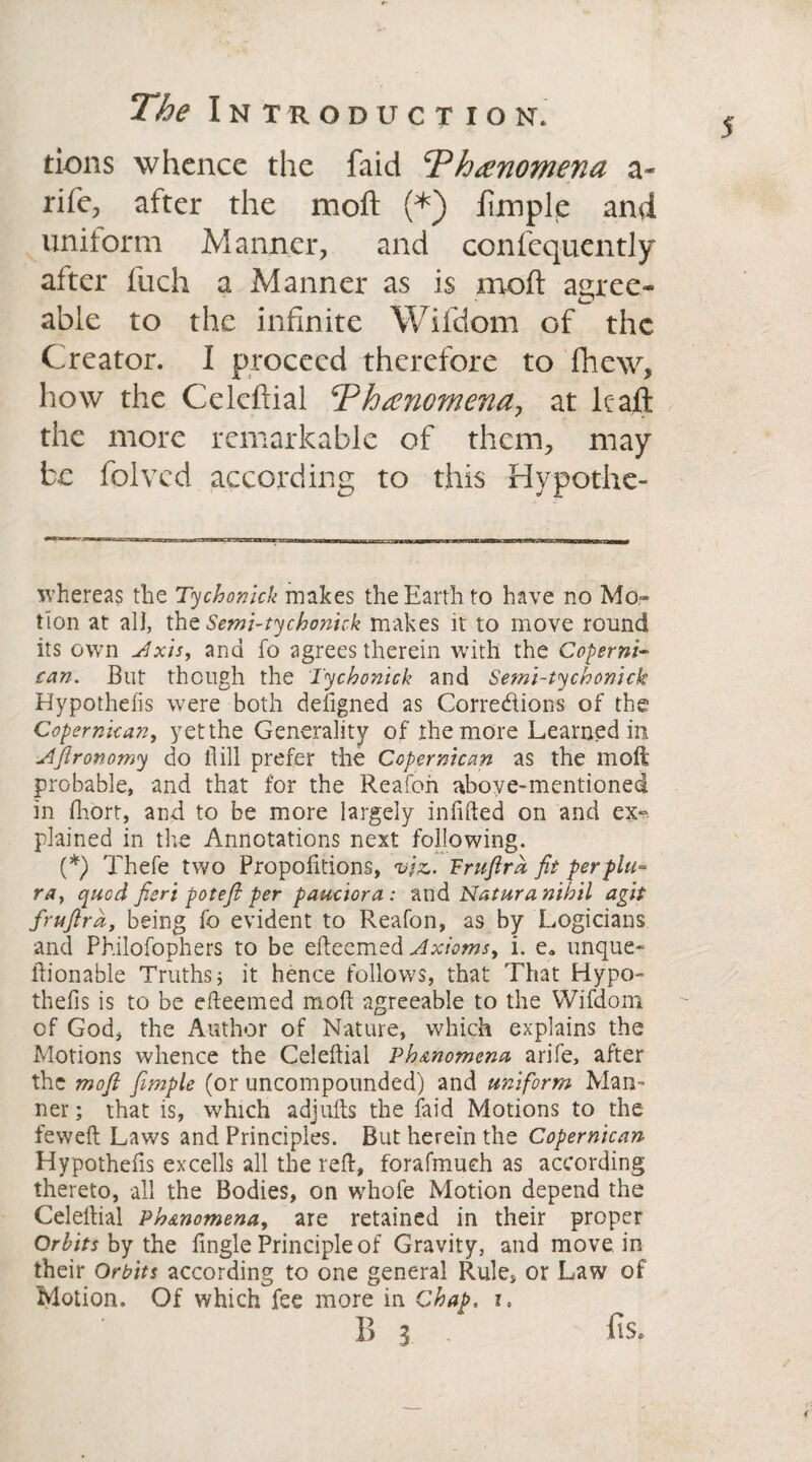 J tions whence the faid Phenomena a- nfe, after the moft (*) ftmple and uniform Manner, and confcquently after fuch a Manner as is moft agree- able to the infinite Wifdom of the Creator. I proceed therefore to fhew, how the Celeftial Phenomena, at lcaft the more remarkable of them, may be folvcd according to this Hypothe- whereas the Tycho nick makes the Earth to have no Mo» tion at all, the Semi-tychonick makes it to move round its own Axis, and fo agrees therein with the Coperni- can. But though the Tychonick and Semi-tychonick Hypothefis were both deiigned as Corre&ions of the Copernkan, yet the Generality of the more Learned in Aftronomy do flill prefer the Coper mean as the moft probable, and that for the Reafon above-mentioned in fhort, and to be more largely infilled on and ex¬ plained in the Annotations next following. (*) Thefe two Propofitions, viz.. Fruftrd fit perpht- ra, qued fieri potefl per pauciora: and Natura nihil agit fruftra, being fo evident to Reafon, as by Logicians and Philofophers to be efteemed Axioms, i. e9 unque¬ stionable Truths j it hence follows, that That Hypo¬ thefis is to be efteemed moft agreeable to the Wifdom of God, the Author of Nature, which explains the Motions whence the Celeftial Ph&nomena arife, after the moft fimple (or uncompounded) and uniform Man¬ ner ; that is, which adjufts the faid Motions to the feweft Laws and Principles. But herein the Copernkan Hypothefis excells all the reft, forafmueh as according thereto, all the Bodies, on whofe Motion depend the Celeftial Phenomena, are retained in their proper Orbits by the fingle Principle of Gravity, and move in their Orbits according to one general Rule, or Law of Motion. Of which fee more in Chap. i. 1) 3 -