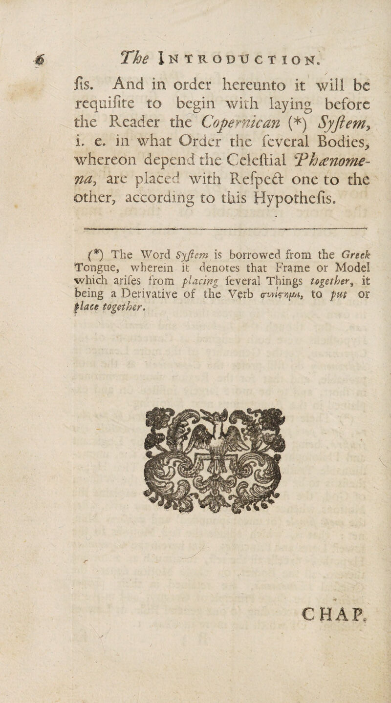 its. And in order hereunto it will be requifite to begin with laying before the Reader the Copernican (*) Syftem7 i e. in what Order the feveral Bodies, whereon depend the Celeftial Thcenome na, are placed with Helped one to the other, according to this Hypothefis. (*) The Word Syfiem is borrowed from the Greek Tongue, wherein it denotes that Frame or Model which arifes from placing feveral Things together, it being a Derivative of the Verb trwimpn, to put or place together. CHAP,