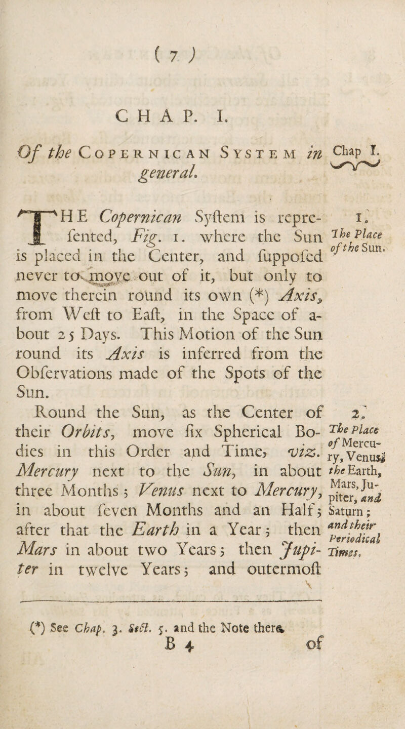 (7; CHAP. I. Of the Copernican System in c^pJj general. THE Copernican Syftem is rcpre- x. fented, Fig. i. where the Sun 1 be place is placed in the Center, and fuppofcd °^t e°im‘ never to move out of it, but only to move therein round its own (*) Axis, from Weft to Eaft, in the Space of a- bout 25 Days. This Motion of the Sun round its Axis is inferred from the Gbfervations made of the Spots of the Sun. Round the Sun, as the Center of their Orbits, move fix Spherical Bo¬ dies in this Order and Time* viz. Mercury next to the Sun, in about three Months 5 Venus next to Mercury, in about feven Months and an Half 5 after that the Earth in a Year 5 then Mars in about two Years 5 then Jupi¬ ter in twelve Years 5 and outermoft \ 2, The Place of Mercu¬ ry, Venus* the Earth, Marsju-. pitcr, and Saturn; and their Periodical Times, (*) See Chap. 3. Sttt. 5. and the Note ther& B 4 of