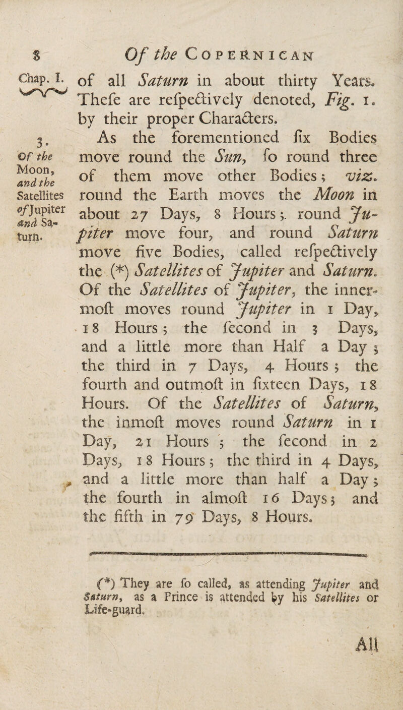 Chap. I. 3. Of the Moon, and the Satellites 0/Jupiter and Sa« turn. f of all Saturn in about thirty Years. Thefe are refpeftively denoted, Fig. 1. by their proper Characters. As the foremen tioned fix Bodies move round the Sun, fo round three of them move other Bodies3 viz. round the Earth moves the Moon in about 27 Days, 8 Hours3. round Ju¬ piter move four, and round Saturn move five Bodies, called refpeftively the (*) Satellites of Jupiter and Saturn. Of the Satellites of Jupiter, the inner- moft moves round Jupiter in 1 Day, 18 Hours 5 the fecond in 3 Days, and a little more than Half a Day 3 the third in 7 Days, 4 Hours 3 the fourth and outmoft in fixteen Days, 18 Hours. Of the Satellites of Saturn, the inmoft moves round Saturn in 1 Day, 21 Hours 3 the fecond in 2 Days, 1 8 Hours 3 the third in 4 Days, and a little more than half a Day 3 the fourth in almoft 16 Days 5 and the fifth in 79 Days, 8 Hours. (*) They are fo called, as attending Jupiter and Saturn, as a Prince is attended hy his Satellites or Life-guard.