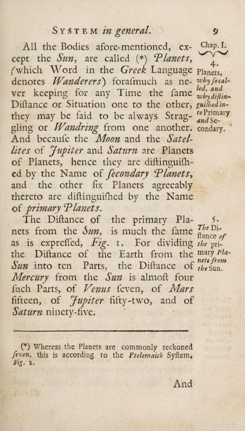 All the Bodies afore-mentioned, ex¬ cept the Sun, are called (*) ‘Planets, f which Word in the Greek Language denotes Wanderers') forafmuch as ne¬ ver keeping for any Time the fame Diftance or Situation one to the other, they may be faid to be always Strag¬ gling or Wandring from one another. And becaufe the Moon and the Satel¬ lites of Jupiter and Saturn are Planets of Planets, hence they are diftinguifli- ed by the Name of fecondary Planets, and the other fix Planets agreeably thereto are diftinguifhed by the Name of primary Planets. The Diftance of the primary Pla¬ nets from the Sun, is much the fame as is exprefled, Fig. i. For dividing the Diftance of the Earth from the Sun into ten Parts, the Diftance of Mercury from the Sun is almoft four fuch Parts, of Venus feven, of Mars fifteen, of Jupiter fifty-two, and of Saturn ninety-five. Chap. I. 4 • Planets, 'why fo cal¬ led, and whydiftin- guifhed in¬ to Primary and Se¬ condary. 5- The Di¬ ftance of the pri¬ mary P/4- neti from the Sun. k (*) Whereas the Planets are commonly reckoned /even, this is according to the Ptolemaick Syftem, Fig. 2. And