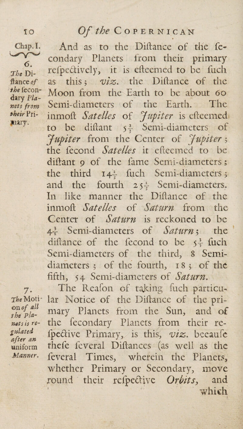 Chap. I. 6. The Di- llance of the fecon- dary Pla¬ nets from their Pri¬ mary. 7 • The Moti¬ on of all the pla¬ nets is re¬ gulated after an Mniform Manner. And as to the Diftance of the fe- condary Planets from their primary refpedively, it is efteemed to be fuch as this j viz. the Diflance of the Moon from the Earth to be about 60 Semi-diameters of the Earth. The inrnoft Satelles of Jupiter is efteemed to be diftant Semi-diameters of Jupiter from the Center of Jupiter 5 the fecond Satelles it efteemed to be diftant 9 of the fame Semi-diameters 5 the third 14T fuch Semi-diameters > and the fourth 254* Semi-diameters. In like manner the Diftance of the inrnoft Satelles of Saturn from the Center of Saturn is reckoned to be 4t Semi-diameters of Saturn; the diftance of the fecond to be 5-’- fuch Semi-diameters of the third, 8 Semi- diameters 5 of the fourth, 18 ; of the fifth, 54 Semi-diameters of Saturn, The Reafon of taking fuch particu¬ lar Notice of the Diftance of the pri¬ mary Planets from the Sun, and of the fecondary Planets from their re- fpedive Primary*, ls this, viz. beeaufe thefe fcveral Diftanccs (as well as the feveral Times, wherein the Planets, whether Primary or Secondary, move round their refpedive Orbits, and which