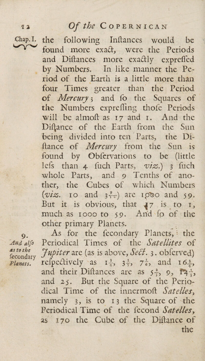 Chap. I. 9. And alfo as to the Secondary Planets. the following Inftances would be found more exad, were the Periods and Diftances more exa&ly exprefled by Numbers. In like manner the Pe¬ riod of the Earth is a little more than four Times greater than the Period of Mercury $ and fo the Squares of the Numbers exprefling thofe Periods will be almoft as 17 and r. And the Dif|ance of the Earth from the Sun being divided into ten Parts, the Di- ftance of Mercury from the Sun is found by Obfervations to be (little Ids than 4 fuch Parts, viz.) 3 fuch whole Parts, and 9 Tenths of ano¬ ther, the Cubes of which Numbers {viz. 10 and 3It) are ipteo and 59. But it is obvious, that a 7 is to x, much as xooo to 59. And fp of the other primary Planets. As for the fecondary Planets, * the Periodical Times of the Satellites of Jupiter are (as is above. Seel. 3. obferve-d) refpedively sas i~, 77, and 16±7 and their Diftances are as 5-f, 9, and 25. But the Square of the Perio¬ dical Time of the innermoft Satelles, namely 3, is to 13 the Square of the Periodical Time of the fecond Satelles, as 170 the Cube of the Diftance of