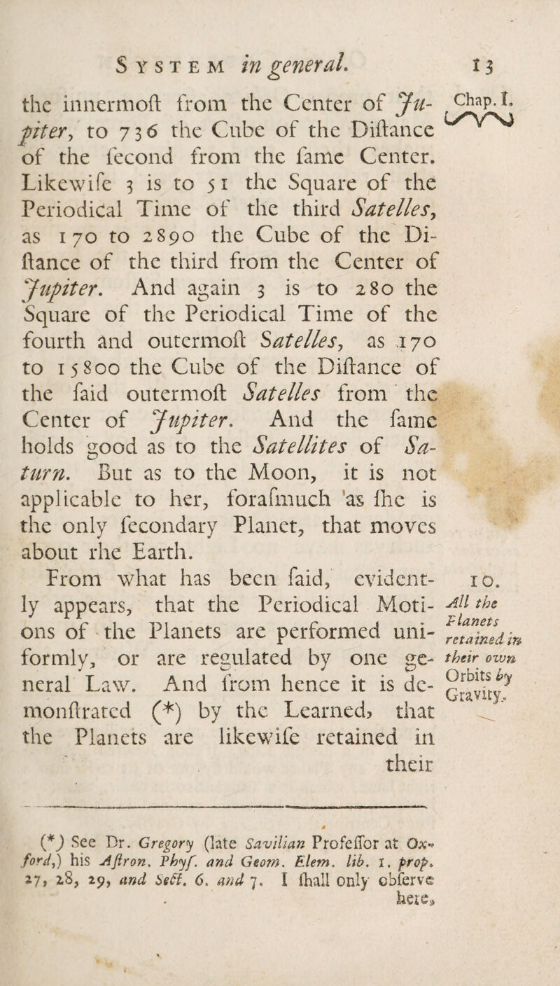 the innermoft from the Center of Ju- chap.t, piter y to 736 the Cube of the Diftance of the fecond from the fame Center. Likewife 3 is to 5 1 the Square of the Periodical Time of the third Satelles, as 170 to 2S90 the Cube of the Di¬ fiance of the third from the Center of 'Jupiter. And again 3 is to 280 the Square of the Periodical Time of the fourth and outermoft Satelles, as 170 to 15800 the Cube of the Diftance of the faid outermoft Satelles from the Center of Jupiter. And the fame holds good as to the Satellites of Sa¬ turn. But as to the Moon, it is not applicable to her, forafmuch as fhe is the only fecondary Planet, that moves about rhe Earth. From what has been faid, evident- 10. ly appears, that the Periodical Moti- ths ons of the Planets are performed uni- rJainldm formly, or are regulated by one ge- their own neral Law. And from hence it is de- monftrated (*) by the Learned, that the Planets are likewife retained in their {*) See Dr. Gregory (late Savilian Profeflbr at Ox* ford,) his Ajlron. Vhyf. and Geom. Elem. lib. i, prop. 27, 28, 29, and Sett. 6. and 7. I (hall only obferve here.