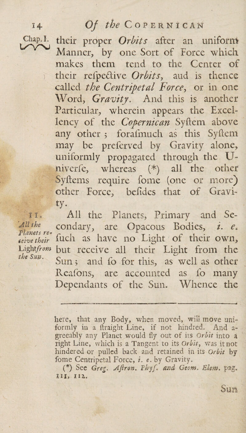 Chap. I. UV>J II. All the Tlanets re* solve their Lightfrom the Sun. their proper Orbits after an uniform Manner, by one Sort of Force which makes them tend to the Center of their refpeftive Orbits, aud is thence called the Centripetal Force, or in one Word, Gravity. And this is another Particular, wherein appears the Excel¬ lency of the Copernican Svftem above any other 5 forafmuch as this Syftem may be preferved by Gravity alone, uniformly propagated through the U- niverfe, whereas (* *) all the other Syftems require feme (one or more) other Force, befides that of Gravi¬ ty- All the Planets, Primary and Se¬ condary, are Opacous Bodies, t. e„ fuch as have no Light of their own, but receive all their Light from the Sun; and fo for this, as well as other Rcafons, are accounted as fo many Dependants of the Sun. Whence the here, that any Body, when moved, will move uni¬ formly in a ftraight Line, if not hindred. And a- greeably any Planet would fly out of its Orbit into a right Line, which is a Tangent to its Orbit, Was it not hindered or pulled back and retained in its Orbit by feme Centripetal Force, /. e. by Gravity. (*) See Greg. Apron. Fhyf► and Geom. Elem. pag. m, nz, Sun