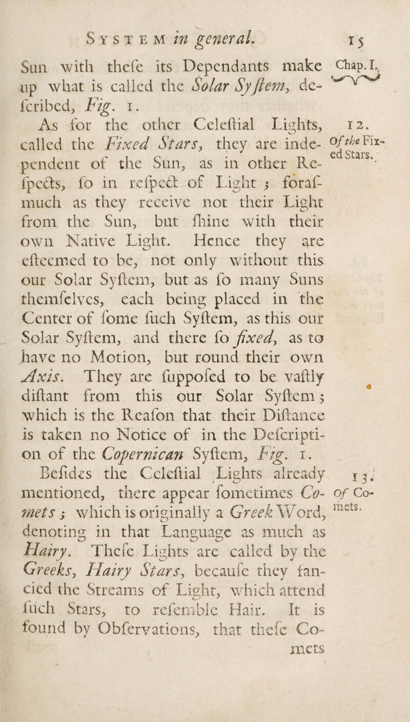 Sun with thcfe its Dependants make up what is called the Solar Syftem, de- feribed, Fig. i. As for the other Celeftial Lights, called the Fixed Stars, they are inde¬ pendent of the Sun, as in other Ke- fpects, fo in refped of Light j foraf- much as they receive not their Light from the Sun, but fhine with their own Native Light. Hence they are eftccmed to be, not only without this our Solar Syftem, but as fo many Suns themfelvcs, each being placed in the Center of fome inch Syftem, as this our Solar Syftem^ and there fo fixed, as to have no Motion, but round their own Axis. They are fuppofed to be vaftly diftant from this our Solar Syftem 5 which is the Reafon that their Diftance is taken no Notice of in the Defcripti- 011 of the Cogernican Syftem, Fig. 1. Beftdes the Cclcftial Lights already mentioned, there appear fometimes Co¬ mets s which is originally a Greek Word, denoting in that Language as much as Hairy. Thcfe Lights are called by the Greeks, Flairy Stars, becaufe they fan¬ cied the Streams of Light, which attend inch Stars, to refemble Hair. It is found by Obfervations, that thefe Co¬ mets Chap. I. 12. Of the Fix¬ ed Stars., 13. of Co¬ mets.