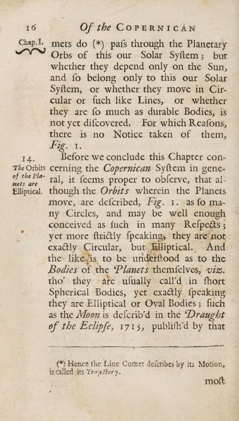 Chap. I. ✓YV 14- The Orbits of the Pla¬ nets are Elliptical. mets do (*) pafs through the Planetary Orbs of this our Solar Syftem 5 but whether they depend only on the Sun* and fo belong only to this our Solar Syftem, or whether they move in Cir¬ cular or fuch like Lines* or whether they are fo much as durable Bodies* is not yet difcovered* For which Reafons, there is no Notice taken of them* Fig. 1. Before we conclude this Chapter con¬ cerning the Copernican Syftem in gene¬ ral* it feems proper to obferve* that al¬ though the Orbits wherein the Planets move* are defcribed* Fig. 1. as fo ma¬ ny Circles* and may be well enough conceived as luch in many Refpeds 5 yet more ftridly fpcaking* they are not exadly Circular, but .Elliptical. And the like As to be' uriderftood as to the i Bodies of the ^Planets themfelves* viz. tho they are ufualiy call'd in fhort Spherical Bodies, yet exadly fpeaking they are Elliptical or Oval Bodies 5 fuch as the Moon is defcrib'd in the TOraught of the Eclipfe, 1715* publiftfd by that (*) Hence the Line Comet defcribes by its Motion* is called its Traieftory. mod