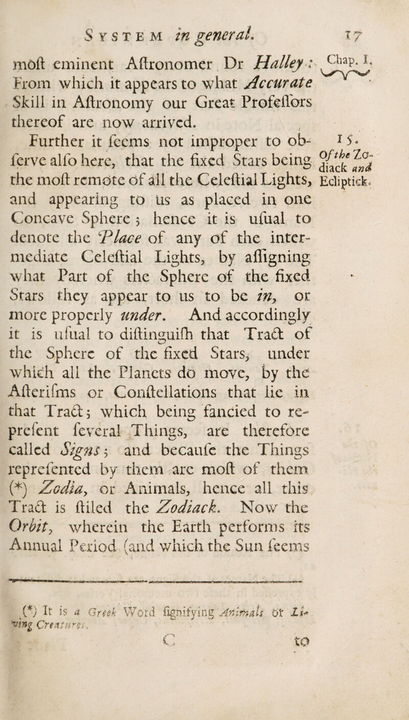 moft eminent Aftronomer Dr Halley: From which it appears to what Accurate Skill in Aftronomy our Great Profeflors thereof are now arrived. Further it feems not improper to ob- ferve alfo here, that the fixed Stars being the moft remote of all the Celeftial Lights, and appearing to Us as placed in one Concave Sphere 5 hence it is ufual to denote the ‘Place of any of the inter- mediate Celeftial Lights, by afligning what Part of the Sphere of the fixed Stars they appear to us to be in, or more properly under. And accordingly it is ufual to diftinguifh that Trad of the Sphere of the fixed Stars, under which all the Planets do move, by the Afterifms or Conftellations that lie in that Trad; which being fancied to re- prefent feveral Things, are therefore called Signs; and becaufe the Things reprefented by them arc moft of them (*) Zcdia, or Animals, hence all this Trad is ftiled the Zodiack. Now the Orbit-, wherein the Earth performs its Annual Period (and which the Sun feems {*) It is a Greek Word fignifying Animats OX It* Creatures, Chap. I, I 5* Of the Zo- diaefc and Ecliptick. to