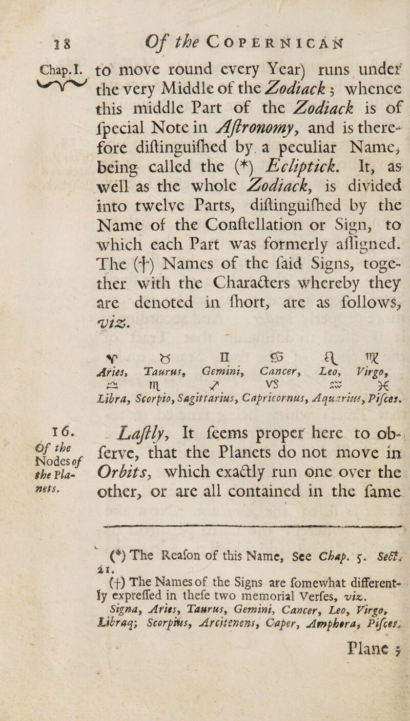 Ghap.I. 16. <6/ Nodes*?/ Vla» nets. to move round every Year) runs under the very Middle of the Zodiack 5 whence this middle Part of the Zodiack is of fpecial Note in Aftronomy, and is there¬ fore diftinguifhed by. a peculiar Name, being called the (*) Ecliptick. It, as well as the whole Zodiack, is divided into twelve Parts, diftinguifhed by the Name of the Conftellation or Sign, to which each Part was formerly aftlgned. The (f) Names of the faid Signs, toge¬ ther with the Chara&ers whereby they are denoted in fhort, are as follows, •viz. v <3 n £5 T ye Aries* Taurus, Gemini, Cancer, Leo, Virgo, ^ n\ 7* 1 vs sz x Libra, Scorpio, Sagittarius, Capricornus, Aquarius, Pifces. Laftly, It feems proper here to ob- ferve, that the Planets do not move in Orbits, which exa&ly run one over the other, or are all contained in the fame (*) The Reafon of this Name, See Chap. 5. SeCS* i 1. (f) The Names of the Signs are fomewhat different¬ ly expreffed in thefe two memorial Verfes, viz. S'tgna, Aries, Taurus, Gemini, Cancer, Leo, Virgo, libraq-, Scorpios, Arcitenens, Caper, Amphora, Pifces; Plane 5