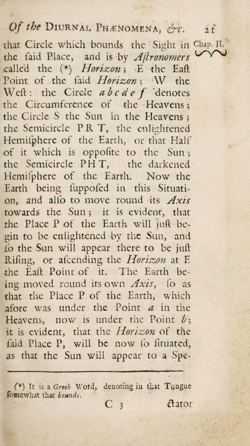 that Circle which bounds the Sight in Chap. li¬ the faid Place, and is by Astronomers .called the (*) Horizon; E the Eaft Point of the laid Horizon 5 W the Weft: the Circle abode f denotes the Circumference of the Heavens; the Circle S the Sun in the Heavens ; the Semicircle PR T, the enlightened Hemilphere of the Earth, or that Half of it which is oppofttc to the Sun; the Semicircle P H T, the darkened Hemilphere of the Earth. Now the Earth being fuppofed in this Situati¬ on, and alfo to move round its Axis towards the Sun; it is evident, that the Place P of the Earth will juft be¬ gin to be enlightened by the Sun, and fo the Sun will appear there to be juft Riling, or afeending the Horizon at E the Eaft Point of it. The Earth be¬ ing moved round its own Axis, fo as that the Place P of the Earth, which afore was under the Point a in the Heavens, now is under the Point b> it is evident, that the Horizon of the faid Place P, will be now fo fituated, as that the Sun will appear to a Spe- (*) It is a Greek Word, denoting in that Tongue jfbmewhat that bounds. C 3 ftator