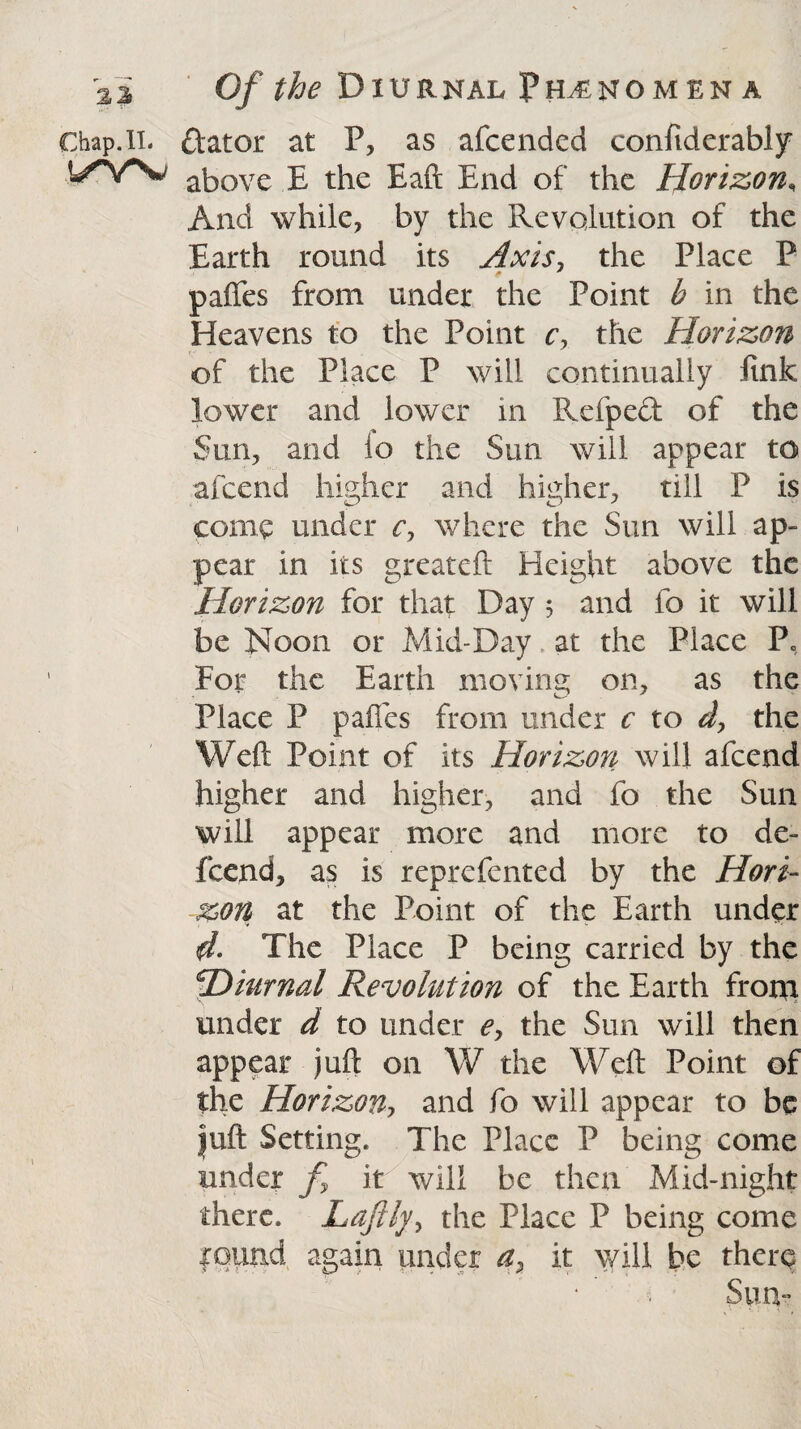 ai Chap. II. !/YV Of the Diurnal Ph^nomen a ftator at P, as afcended confiderably above E the Eaft End of the Horizon, And while, by the Revolution of the Earth round its Axis, the Place P paffes from under the Point b in the Heavens to the Point c, the Horizon of the Place P will continually fink lower and lower in Refped of the Sun, and io the Sun will appear to afcend higher and higher, till P is come under c> where the Sun will ap¬ pear in its greateft Height above the Horizon for that Day 3 and fo it will be Noon or Mid-Day at the Place P, For the Earth moving on, as the Place P paffes from under c to d, the Weft Point of its Horizon will afcend higher and higher, and fo the Sun will appear more and more to de- feend, as is reprefented by the Hori¬ zon at the Point of the Earth under 4- The Place P being carried by the *jDiurnal Revolution of the Earth from under d to tinder e> the Sun will then appear juft on W the Weft Point of the Horizon, and fo will appear to be juft Setting. The Place P being come under f it will be then Mid-night there. Laftlythe Place P being come round again under a, it will be there Sum