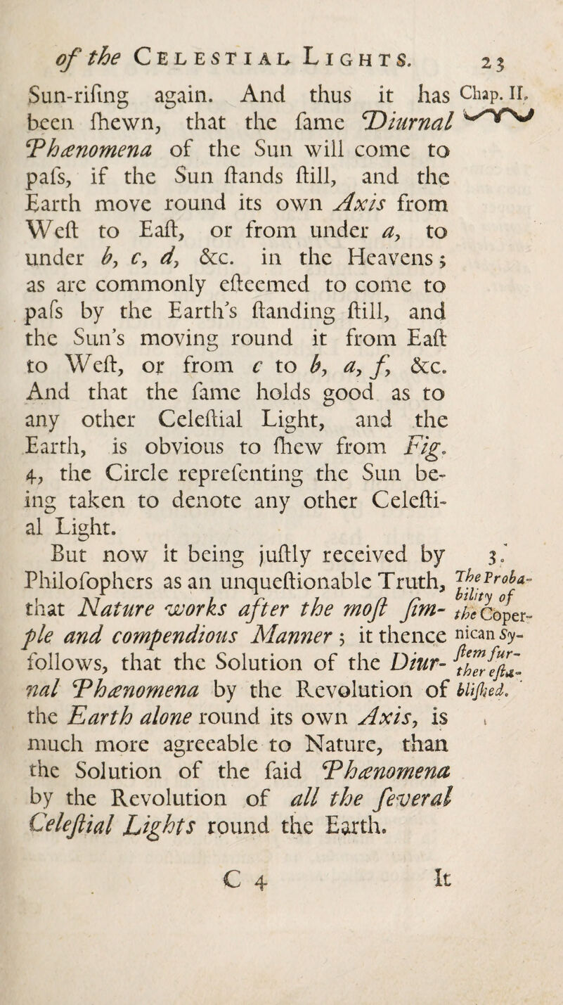 Sun-rifing again. And thus it has Chap. II, been fhewn, that the fame diurnal cPh£nomena of the Sun will come to pafs, if the Sun hands hill, and the Earth move round its own Axis from Weft to Eaft, or from under a> to under b, c, d, &c. in the Heavens > as are commonly efteemed to come to pafs by the Earth's handing ftill, and the Sun’s moving round it from Eaft to Weft, or from c to by a, f &c. And that the fame holds good as to any other Celeftial Light, and the Earth, is obvious to fhew from Fig. 4, the Circle reprefenting the Sun be¬ ing taken to denote any other Celefti¬ al Light. But now it being juftly received by 31 Philofophers as an unqueftionable Truth, VjVrohf that Nature works after the moft Jim- the Coper- pie and compendious Manner 5 it thence nican s<y- follows, that the Solution of the Diur- nal Fhanomena by the Revolution of blified. ' the Earth alone round its own Axis, is much more agreeable to Nature, than the Solution of the faid ‘Phenomena by the Revolution of all the feveral Celejlial Lights round the Earth. C 4 It