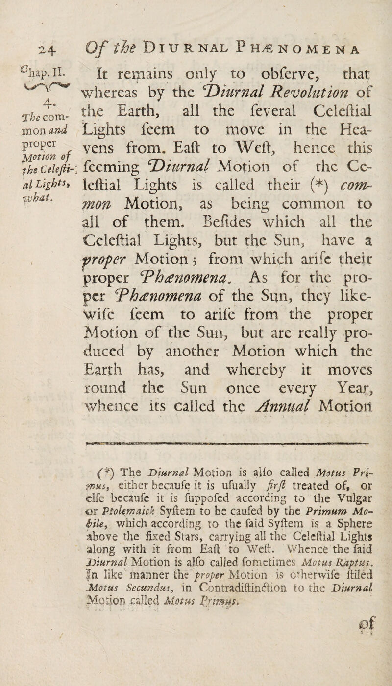 chap.II. a. nr* The com¬ mon and proper potion of the Celefti- al Lights* %vhai. It remains only to obferve, that whereas by the 'Diurnal Revolution of the Earth, all the feveral Celeflial Lights feem to move in the Hea¬ vens from. Eaft to Weft, hence this ; Teeming Diurnal Motion of the Ce- leftial Lights is called their (*) com¬ mon Motion, as being common to all of them. Befides which all the Celeftial Lights, but the Sun, have a proper Motion $ from which arifc their proper Rhrenomena„ As for the pro¬ per Rhrenomena of the Sun, they like- wife feem to arife from the proper Motion of the Sun, but are really pro¬ duced by another Motion which the Earth has, and whereby it moves round the Sun once every Year, whence its called the Annual Motion * *. V • 1 ' ft * . (*) The Diurnal Motion is alio called Motus Pri¬ mus, either becaufe it is ufuaily firjl treated of, or clfe becaufe it is fuppofed according to the Vulgar or Ptolemaick Syftem to be caufed by the Primum Mo¬ bile, which according to the faid Syftem is a Sphere above the fixed Stars, carrying all the Celeftial Lights along with it from Eaft to Weft. Whence the faid Diurnal Motion is alfo called fomctimes Motus Raptus. In like manner the proper Motion is otherwife Ailed Motus Secundus, in Contradiftindion to the Diurnal Motion called Motus Primus. V ; r ; ^ ' * . ; * & of
