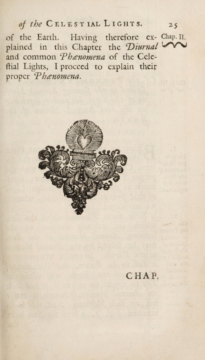 of the Earth. Having therefore ex- Chap. 11, plained in this Chapter the ‘Diurnal and common ‘Phenomena of the Cele- ftial Lights, I proceed to explain their proper Phenomena. i CHAP,