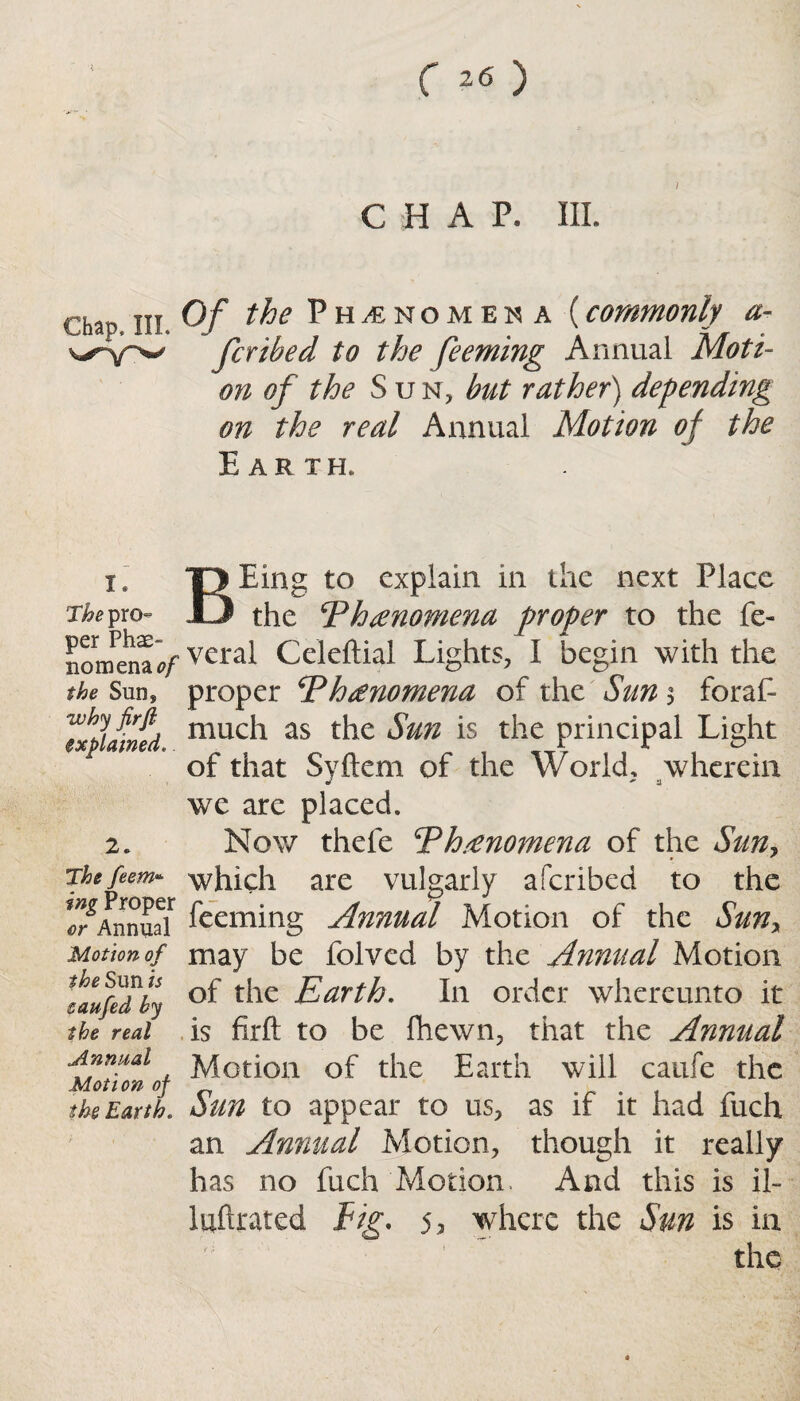 Chap, III. I. The pro¬ per Phe¬ nomena 0/ the Sun, why firfi explained.. 2. The feem* ing Proper or Annual Motion of the Sun is eaufed by the real Annual Motion of the Earth. CHAP. III. Of the Phenomena (commonly re¬ fer ibed to the feeming Annual Moti¬ on of the S u n, but rather) depending on the real Annual Motion of the Earth. BE ing to explain in the next Place the jPhenomena proper to the fe¬ ver al Celeftial Lights, I begin with the proper jVhanomena of the Sun 3 foraf- much as the Sun is the principal Light of that Syftem of the World, wherein we are placed. Now thefe Th/enomena of the Sun, which are vulgarly aferibed to the feeming Annual Motion of the Suny may be folved by the Annual Motion of the Earth. In order whereunto it is firft to be fhewn, that the Annual Motion of the Earth will caufe the Sun to appear to us, as if it had fuch an Annual Motion, though it really has no fuch Motion. And this is il- luftrated Fig. 5? where the Sun is in the