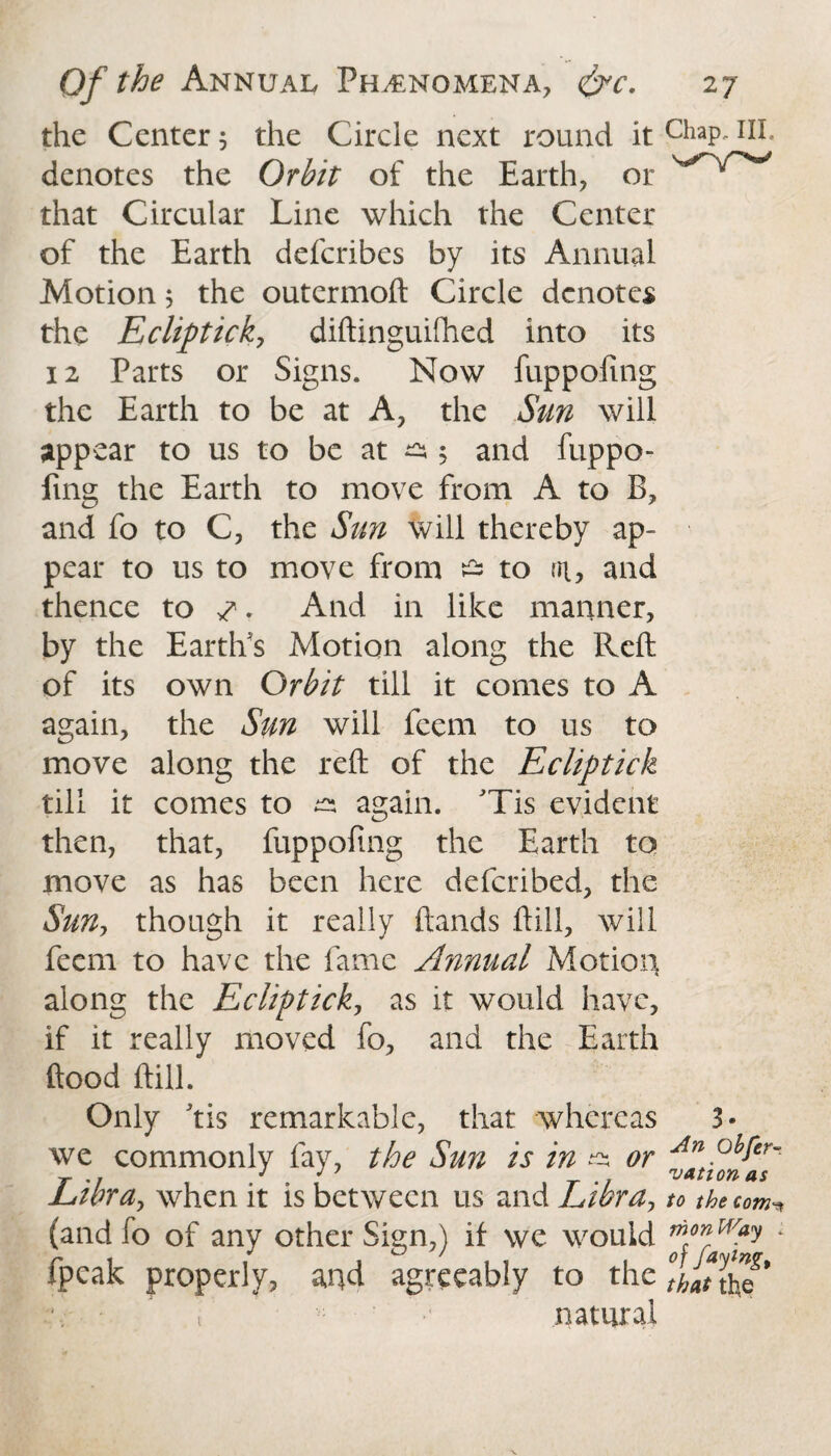 the Center 3 the Circle next round it ChaP~IJI* denotes the Orbit of the Earth, or that Circular Line which the Center of the Earth deferibes by its Annual Motion 5 the outermoft Circle denotes the Ecliptick, diftinguifhed into its 12 Parts or Signs. Now fuppofing the Earth to be at A, the Sun will appear to us to be at ^ 5 and fuppo¬ fing the Earth to move from A to B, and fo to C, the Sun will thereby ap¬ pear to us to move from £s to 01, and thence to 7. And in like manner, by the Earth's Motion along the Reft of its own Orbit till it comes to A again, the Sun will feem to us to move along the reft of the Ecliptick till it comes to & again. JTis evident then, that, fuppofing the Earth to move as has been here deferibed, the Sun, though it really ftands ftill, will feem to have the fame Annual Motion along the Ecliptick, as it would have, if it really moved fo, and the Earth flood ftill. Only 'tis remarkable, that whereas 3« we commonly fay, the Sun is in ^ or Libra> when it is between us and Libray to the com (and fo of any other Sign,) if we would fpeak properly, and agreeably to the tlanho* natural