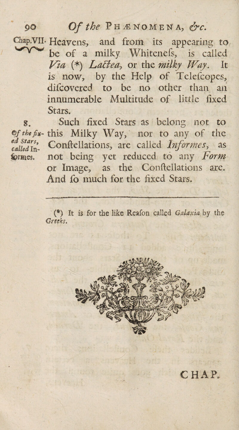 go Of the Phenomena, &c. Chap.vil. Heavens, and from its appearing to be of a milky Whitenefs, is called Via (*) LaBea? or the milky Way. It is now, by the Help of Telefcopes, difcovered to be no other than an innumerable Multitude of little fixed Stars, Such fixed Stars as belong not to ©/thefit- this Milky Way, nor to any of the laikdin- Conftellations, are called Informes, as fpmes* not being yet reduced to any Form or Image, as the Conftellations are. And fo much for the fixed Stars. (*) It is for the like Reafon called Galaxia by the Greeks. c H A P.