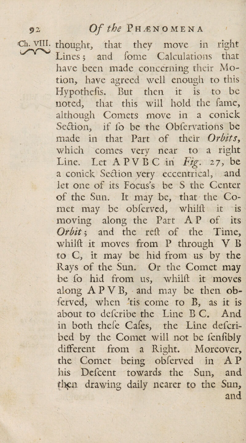 §2 €h. VIII. w^V^W' Of the Phenomena thought, that they move in right Lines$ and feme Calculations that have been made concerning their Mo- lion, have agreed well enough to this Hypothefis. But then it is to be noted, that this will hold the fame, although Comets move in a conick Section, if lb be the Obfervations be made in that Part of their Orbits, which comes very near to a right Line. Let APVBC in Fig. 27, be a conick Section yery eccentrical, and let one of its Focus's be S the Center of the Sun. It may be, that the Co¬ met may be obfervcd, whilft it is moving along the Part AP of its Orbit 5 and the reft of the Time, whilft it moves from P through V B to C, it may be hid from us by the Rays of the Sun. Or the Comet may be fo hid from us, whilft it moves along A P V B, * and may be then ob- ferved, when dis come to B, as it is about to defcribe the Line B C. And in both thefe Cafes, the Line descri¬ bed by the Comet will not be fenftbly different from a Right. Moreover, the Comet being obferved in A P his Defcent towards the Sun, and then drawing daily nearer to the Sun, and